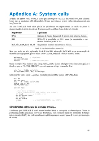 Apêndice A: System calls
A tabela de system calls, abaixo, é usada pela instrução SYSCALL do processador, nos sistemas
Linux para a arquitetura x86-64 (amd64). Repare que todas as system calls estão disponíveis em
funções da libc.
Ao usar SYSCALL você deve passar os parâmetros em registradores, ao invés da pilha. A
documentação do ponto de entrada de uma syscall, no código fonte do kernel, nos diz:
Registrador Significado
RAX Número da função da syscall, de acordo com a tabela abaixo...
R11 RFLAGS é guardado em R11 antes (se necessário) e no
retorno da instrução SYSCALL.
RDI, RSI, RDX, R10, R8, R9 Do primeiro ao sexto parâmetro da função.
Tabela 16: Uso dos registradores numa syscall.
Note que, a não ser pelo registrador RAX, R10 e R11, a instução SYSCALL segue a convenção de
chamada da linguagem C para o modo x86-64. Assim, executar a função exit fica assim:
mov eax,60 ; função exit.
mov edi,EXIT_CODE
syscall ; chama exit(EXIT_CODE);
Outro exemplo. Para escrever uma string na tela, em C, usando a função write, precisamos passar o
file descriptor o FILENO_STDOUT, o ponteiro para a string e o tamanho dela:
char *msg = "Hello, world!n";
write(FILENO_STDOUT, msg, strlen(msg));
Este descritor tem o valor 1. Assim, a chamada em assembly, usando SYSCALL fica:
bits 64
section .data
msg: db 'Hello, world',0x0a
LENGTH equ $ - msg
FILENO_STDOUT equ 1
section .text
…
; write tem o protótipo:
; ssize_t write(int fd, void *buffer, size_t count);
mov eax,1 ; syscall: write
mov edi,FILENO_STDOUT
mov rsi,msg
mov edx,LENGTH
syscall ; write(FILENO_STDOUT, msg, LENGTH);
…
Considerações sobre o uso da instrução SYSCALL
Lembre-se que SYSCALL é usada como interface entre o userspace e o kernelspace. Todos os
ponteiros passados através da convenção de chamada e os ponteiros recebidos no retorno da função
(via registrador RAX) são endereços lineares válidos para uso no userspace. É o caso, por exemplo,
de mmap:
191
 