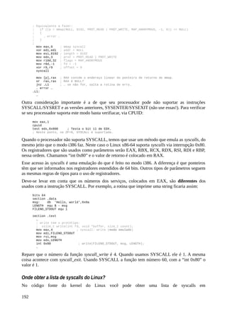 ; Equivalente a fazer:
; if ((p = mmap(NULL, 8192, PROT_READ | PROT_WRITE, MAP_ANONYMOUS, -1, 0)) == NULL)
; {
; … error …
; }
;
mov eax,9 ; mmap syscall
xor edi,edi ; addr = NULL
mov esi,8192 ; length = 8192
mov edx,3 ; prot = PROT_READ | PROT_WRITE
mov r10d,32 ; flags = MAP_ANONYMOUS
mov r8d,-1 ; fd = -1
xor r9,r9 ; offset = 0
syscall
mov [p],rax ; RAX contém o endereço linear do ponteiro de retorno de mmap.
or rax,rax ; RAX é NULL?
jnz .L1 ; … se não for, salta a rotina de erro.
… error …
.L1:
…
Outra consideração importante é a de que seu processador pode não suportar as instruções
SYSCALL/SYSRET e as versões anteriores, SYSENTER/SYSEXIT (não use essas!). Para verificar
se seu processador suporta este modo basta verifiacar, via CPUID:
mov eax,1
cpuid
test edx,0x800 ; Testa o bit 11 de EDX.
; Neste ponto, se ZF=0, SYSCALL é suportada.
Quando o processador não suporta SYSCALL, temos que usar um método que emula as syscalls, do
mesmo jeito que o modo i386 faz. Neste caso o Linux x86-64 suporta syscalls via interrupção 0x80.
Os registradores que são usados como parâmetros serão EAX, RBX, RCX, RDX, RSI, RDI e RBP,
nessa ordem. Chamamos “int 0x80” e o valor de retorno é colocado em RAX.
Esse acesso às syscalls é uma emulação do que é feito no modo i386. A diferença é que ponteiros
têm que ser informados nos registradores estendidos de 64 bits. Outros tipos de parâmetros seguem
as mesmas regras de tipos para o uso de registradores.
Deve-se levar em conta que os números dos serviços, colocados em EAX, são diferentes dos
usados com a instrução SYSCALL. Por exemplo, a rotina que imprime uma string ficaria assim:
bits 64
section .data
msg: db 'Hello, world',0x0a
LENGTH equ $ - msg
FILENO_STDOUT equ 1
section .text
…
; write tem o protótipo:
; ssize_t write(int fd, void *buffer, size_t count);
mov eax,4 ; syscall: write (modo emulado)
mov edi,FILENO_STDOUT
mov rsi,msg
mov edx,LENGTH
int 0x80 ; write(FILENO_STDOUT, msg, LENGTH);
…
Repare que o número da função syscall_write é 4. Quando usamos SYSCALL ele é 1. A mesma
coisa acontece com syscall_exit. Usando SYSCALL a função tem número 60, com a “int 0x80” o
valor é 1.
Onde obter a lista de syscalls do Linux?
No código fonte do kernel do Linux você pode obter uma lista de syscalls em
192
 