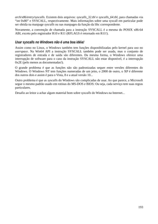 arch/x86/entry/syscalls. Existem dois arquivos: syscalls_32.tbl e syscalls_64.tbl, para chamadas via
“int 0x80” e SYSCALL, respectivamente. Mais informações sobre uma syscall em particular pode
ser obtida na manpage syscalls ou nas manpages da função da libc correspondente.
Novamente, a convenção de chamada para a instrução SYSCALL é a mesma do POSIX x86-64
ABI, exceto pelo registrador R10 e R11 (RFLAGS é retornado em R11!).
Usar syscalls no Windows não é uma boa idéia!
Assim como no Linux, o Windows também tem funções disponibilizadas pelo kernel para uso no
userspace. Na Win64 API a instrução SYSCALL também pode ser usada, mas o conjunto de
registradores de entrada e de saída são diferentes. Da mesma forma, o Windows oferece uma
interrupção de software para o caso da instrução SYSCALL não estar disponível, é a interrupção
0x2E (pelo menos as documentadas!).
O grande problema é que as funções não são padronizadas sequer entre versões diferentes do
Windows. O Windows NT tem funções numeradas de um jeito, o 2000 de outro, o XP é diferente
dos outros dois e assim é para o Vista, 8 e a atual versão 10...
Outro problema é que as syscalls do Windows são complicadas de usar. Ao que parece, a Microsoft
segue o mesmo padrão usado em rotinas do MS-DOS e BIOS: Ou seja, cada serviço tem suas regras
particulares.
Desafio ao leitor a achar algum material bom sobre syscalls do Windows na Internet...
193
 
