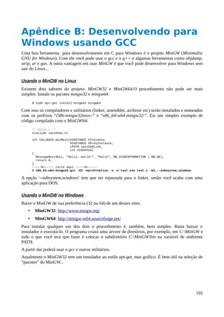 Apêndice B: Desenvolvendo para
Windows usando GCC
Uma boa ferramenta para desenvolvimento em C para Windows é o projeto MinGW (Minimalist
GNU for Windows). Com ele você pode usar o gcc e o g++ e algumas ferramentas como objdump,
strip, ar e gas. A outra vantagem em usar MinGW é que você pode desenvolver para Windows sem
sair do Linux...
Usando o MinGW no Linux
Existem dois sabores do projeto: MinGW32 e MinGW64.O procedimento não pode ser mais
simples: Instale os pacotes mingw32 e mingw64:
$ sudo apt-get install mingw32 mingw64
Com isso os compiladores e utilitásios (linker, assembler, archiver etc) serão instalados e nomeados
com os prefixos “i586-mingw32msvc-” e “x86_64-w64-mingw32-”. Eis um simples exemplo de
código compilado com o MinGW64:
/* hello.c */
#include <windows.h>
int CALLBACK WinMain(HINSTANCE hInstance,
HINSTANCE hPrevInstance,
LPSTR lpszCmdLine,
int nCmdShow)
{
MessageBox(NULL, “Hello, world!”, “Hello”, MB_ICONINFORMATION | MB_OK);
return 0;
}
-----%<----- corte aqui -----%<-----
$ x86_64-w64-mingw32-gcc -O3 -march=native -s -o test.exe test.c -Wl,--subsystem,windows
A opção '--subsystem,windows' tem que ser repassada para o linker, senão você acaba com uma
aplicação para DOS.
Usando o MinGW no Windows
Baixe o MinGW de sua preferência (32 ou 64) de um desses sites:
• MinGW32: http://www.mingw.org/
• MinGW64: http://mingw-w64.sourceforge.net/
Para instalar qualquer um dos dois o procedimento é, também, bem simples. Basta baixar o
instalador e executá-lo. O programa criará uma árvore de diretórios, por exemplo, em C:MinGW e
tudo o que você terá que fazer é colocar o subdiretório C:MinGWbin na variável de ambiente
PATH.
A partir dai poderá usar o gcc e outros utilitários.
Atualmente o MinGW32 tem um instalador ao estilo apt-get, mas gráfico. É bem útil na seleção de
“pacotes” do MinGW...
195
 