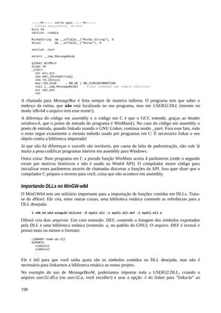 -----%<----- corte aqui -----%<-----
; Código equivalente, em asm:
bits 64
section .rodata
MinhaString dw __utf16le__("Minha String"), 0
Aviso dw __utf16le__("Aviso"), 0
section .text
extern __imp_MessageBoxW
global WinMain
align 16
_start:
xor ecx,ecx
lea edx,[MinhaString]
lea r8,[Aviso]
mov r9d,0x40 ; MB_OK | MB_ICONINFORMATION
call [__imp_MessageBoxW] ; Essas chamadas são sempre indiretas!
xor eax,eax
ret
A chamada para MessageBox é feita sempre de maneira indireta. O programa tem que saber o
enderço da rotina, que não está localizada no seu programa, mas em USER32.DLL (mesmo no
modo x86-64 o arquivo tem esse nome!).
A diferença do código em assembly e o código em C é que o GCC entende, graças ao header
windows.h, que o ponto de entrada do programa é WinMain(). No caso do código em assembly o
ponto de entrada, quando linkado usando o GNU Linker, continua sendo _start. Fora esse fato, todo
o resto segue exatamente o mesmo método usado por programas em C: É necessário linkar o seu
objeto contra a biblioteca importada!
Já que não há diferenças e syscalls são inviáveis, por causa da falta de padronização, não vale lá
muito a pena codificar programas inteiros em assembly para Windows.
Outra coisa: Num programa em C a pseudo função WinMain aceita 4 parâmetros (onde o segundo
existe por motivos históricos e não é usado na Win64 API). O compilador insere código para
inicializar esses parâmetros através de chamadas discretas a funções da API. Isso quer dizer que o
compilador C prepara o terreno para você, coisa que não acontece em assembly.
Importando DLLs no MinGW-w64
O MinGW64 tem um utilitário importante para a importação de funções contidas em DLLs. Trata-
se do dlltool. Ele cria, entre outras coisas, uma biblioteca estática contendo as referências para a
DLL desejada:
$ x86_64-w64-mingw32-dlltool -D mydll.dll -z mydll.dll.def -l mydll.dll.a
Dlltool cria dois arquivos: Um com extensão .DEF, contendo a listagem dos símbolos exportados
pela DLL e uma biblioteca estática (extensão .a, no padrão do GNU). O arquivo .DEF é textual e
possui mais ou menos o formato:
LIBRARY nome-da-dll
EXPORTS
símbolo1
símbolo2
…
Ele é útil para que você saiba quais são os símbolos contidos na DLL desejada, mas não é
necessário para linkarmos a biblioteca estática ao nosso projeto.
No exemplo do uso de MessageBoxW, poderíamos importar toda a USER32.DLL, criando o
arquivo user32.dll.a (ou user32.a, você escolhe!) e usar a opção -l do linker para “linka-lo” ao
198
 