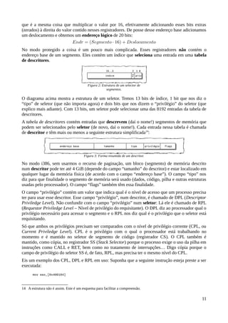 que é a mesma coisa que multiplicar o valor por 16, efetivamente adicionando esses bits extras
(zerados) à direita do valor contido nesses registradores. De posse desse endereço base adicionamos
um deslocamento e obtemos um endereço lógico de 20 bits:
No modo protegido a coisa é um pouco mais complicada. Esses registradores não contém o
endereço base de um segmento. Eles contém um índice que seleciona uma entrada em uma tabela
de descritores.
O diagrama acima mostra a estrutura de um seletor. Temos 13 bits de índice, 1 bit que nos diz o
“tipo” de seletor (que não importa agora) e dois bits que nos dizem o “privilégio” do seletor (que
explico mais adiante). Com 13 bits, um seletor pode selecionar uma das 8192 entradas da tabela de
descritores.
A tabela de descritores contém entradas que descrevem (daí o nome!) segmentos de memória que
podem ser selecionados pelo seletor (de novo, daí o nome!). Cada entrada nessa tabela é chamada
de descritor e têm mais ou menos a seguinte estrutura simplificada14
:
No modo i386, sem usarmos o recurso de paginação, um bloco (segmento) de memória descrito
num descritor pode ter até 4 GiB (depende do campo “tamanho” do descritor) e estar localizado em
qualquer lugar da memória física (de acordo com o campo “endereço base”). O campo “tipo” nos
diz para que finalidade o segmento de memória será usado (dados, código, pilha e outras estruturas
usadas pelo processador). O campo “flags” também têm essa finalidade.
O campo “privilégio” contém um valor que indica qual é o nível de acesso que um processo precisa
ter para usar esse descritor. Esse campo “privilégio”, num descritor, é chamado de DPL (Descriptor
Priviledge Level). Não confundir com o campo “privilégio” num seletor: Lá ele é chamado de RPL
(Requestor Priviledge Level – Nível de privilégio do requisitante). O DPL diz ao processador qual o
privilégio necessário para acessar o segmento e o RPL nos diz qual é o privilégio que o seletor está
requisitando.
Só que ambos os privilégios precisam ser comparados com o nível de privilégio corrente (CPL, ou
Current Priviledge Level). CPL é o privilégio com o qual o processador está trabalhando no
momento e é mantido no seletor de segmento de código (registrador CS). O CPL também é
mantido, como cópia, no registrador SS (Stack Selector) porque o processo exige o uso da pilha em
instruções como CALL e RET, bem como no tratamento de interrupções… Digo cópia porque o
campo de privilégio do seletor SS é, de fato, RPL, mas precisa ter o mesmo nível do CPL.
Eis um exemplo dos CPL, DPL e RPL em uso: Suponha que a seguinte instrução esteja preste a ser
executada:
mov eax,[0x400104]
14 A estrutura não é assim. Este é um esquema para facilitar a compreensão.
11
Figura 3: Forma resumida de um descritor.
Figura 2: Estrutura de um selector de
segmentos.
 