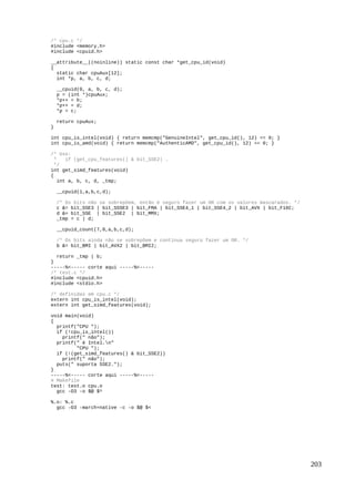/* cpu.c */
#include <memory.h>
#include <cpuid.h>
__attribute__((noinline)) static const char *get_cpu_id(void)
{
static char cpuAux[12];
int *p, a, b, c, d;
__cpuid(0, a, b, c, d);
p = (int *)cpuAux;
*p++ = b;
*p++ = d;
*p = c;
return cpuAux;
}
int cpu_is_intel(void) { return memcmp("GenuineIntel", get_cpu_id(), 12) == 0; }
int cpu_is_amd(void) { return memcmp("AuthenticAMD", get_cpu_id(), 12) == 0; }
/* Uso:
* if (get_cpu_features() & bit_SSE2) …
*/
int get_simd_features(void)
{
int a, b, c, d, _tmp;
__cpuid(1,a,b,c,d);
/* Os bits não se sobrepõem, então é seguro fazer um OR com os valores mascarados. */
c &= bit_SSE3 | bit_SSSE3 | bit_FMA | bit_SSE4_1 | bit_SSE4_2 | bit_AVX | bit_F16C;
d &= bit_SSE | bit_SSE2 | bit_MMX;
_tmp = c | d;
__cpuid_count(7,0,a,b,c,d);
/* Os bits ainda não se sobrepõem e continua seguro fazer um OR. */
b &= bit_BMI | bit_AVX2 | bit_BMI2;
return _tmp | b;
}
-----%<----- corte aqui -----%<-----
/* test.c */
#include <cpuid.h>
#include <stdio.h>
/* definidas em cpu.c */
extern int cpu_is_intel(void);
extern int get_simd_features(void);
void main(void)
{
printf("CPU ");
if (!cpu_is_intel())
printf(" não");
printf(" é Intel.n"
"CPU ");
if (!(get_simd_features() & bit_SSE2))
printf(" não");
puts(" suporta SSE2.");
}
-----%<----- corte aqui -----%<-----
# Makefile
test: test.o cpu.o
gcc -O3 -o $@ $^
%.o: %.c
gcc -O3 -march=native -c -o $@ $<
203
 