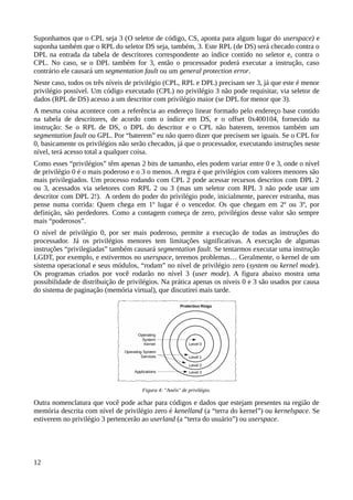 Suponhamos que o CPL seja 3 (O seletor de código, CS, aponta para algum lugar do userspace) e
suponha também que o RPL do seletor DS seja, também, 3. Este RPL (de DS) será checado contra o
DPL na entrada da tabela de descritores correspondente ao índice contido no seletor e, contra o
CPL. No caso, se o DPL também for 3, então o processador poderá executar a instrução, caso
contrário ele causará um segmentation fault ou um general protection error.
Neste caso, todos os três níveis de privilégio (CPL, RPL e DPL) precisam ser 3, já que este é menor
privilégio possível. Um código executado (CPL) no privilégio 3 não pode requisitar, via seletor de
dados (RPL de DS) acesso a um descritor com privilégio maior (se DPL for menor que 3).
A mesma coisa acontece com a referência ao endereço linear formado pelo endereço base contido
na tabela de descritores, de acordo com o índice em DS, e o offset 0x400104, fornecido na
instrução: Se o RPL de DS, o DPL do descritor e o CPL não baterem, teremos também um
segmentation fault ou GPL. Por “baterem” eu não quero dizer que precisem ser iguais. Se o CPL for
0, basicamente os privilégios não serão checados, já que o processador, executando instruções neste
nível, terá acesso total a qualquer coisa.
Como esses “privilégios” têm apenas 2 bits de tamanho, eles podem variar entre 0 e 3, onde o nível
de privilégio 0 é o mais poderoso e o 3 o menos. A regra é que privilégios com valores menores são
mais privilegiados. Um processo rodando com CPL 2 pode acessar recursos descritos com DPL 2
ou 3, acessados via seletores com RPL 2 ou 3 (mas um seletor com RPL 3 não pode usar um
descritor com DPL 2!). A ordem do poder do privilégio pode, inicialmente, parecer estranha, mas
pense numa corrida: Quem chega em 1º lugar é o vencedor. Os que chegam em 2º ou 3º, por
definição, são perdedores. Como a contagem começa de zero, privilégios desse valor são sempre
mais “poderosos”.
O nível de privilégio 0, por ser mais poderoso, permite a execução de todas as instruções do
processador. Já os privilégios menores tem limitações significativas. A execução de algumas
instruções “privilegiadas” também causará segmentation fault. Se tentarmos executar uma instrução
LGDT, por exemplo, e estivermos no userspace, teremos problemas… Geralmente, o kernel de um
sistema operacional e seus módulos, “rodam” no nível de privilégio zero (system ou kernel mode).
Os programas criados por você rodarão no nível 3 (user mode). A figura abaixo mostra uma
possibilidade de distribuição de privilégios. Na prática apenas os níveis 0 e 3 são usados por causa
do sistema de paginação (memória virtual), que discutirei mais tarde.
Outra nomenclatura que você pode achar para códigos e dados que estejam presentes na região de
memória descrita com nível de privilégio zero é kenelland (a “terra do kernel”) ou kernelspace. Se
estiverem no privilégio 3 pertencerão ao userland (a “terra do usuário”) ou userspace.
12
Figura 4: "Anéis" de privilégio.
 