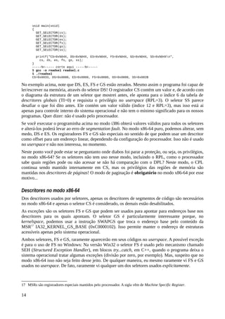 void main(void)
{
GET_SELECTOR(cs);
GET_SELECTOR(ds);
GET_SELECTOR(es);
GET_SELECTOR(fs);
GET_SELECTOR(gs);
GET_SELECTOR(ss);
printf("CS=0x%04X, DS=0x%04X, ES=0x%04X, FS=0x%04X, GS=0x%04X, SS=0x%04Xn",
cs, ds, es, fs, gs, ss);
}
-----%<----- corte aqui -----%<-----
$ gcc -o readsel readsel.c
$ ./readsel
CS=0x0033, DS=0x0000, ES=0x0000, FS=0x0000, GS=0x0000, SS=0x002B
No exemplo acima, note que DS, ES, FS e GS estão zerados. Mesmo assim o programa foi capaz de
ler/escrever na memória, através do seletor DS! O registrador CS contém um valor e, de acordo com
o diagrama da estrutura de um seletor que mostrei antes, ele aponta para o índice 6 da tabela de
descritores globais (TI=0) e requisita o privilégio no userspace (RPL=3). O seletor SS parece
desafiar o que foi dito antes. Ele contém um valor válido (índice 12 e RPL=3), mas isso está ai
apenas para controle interno do sistema operacional e não tem o mínimo significado para os nossos
programas. Quer dizer: não é usado pelo processador.
Se você executar o programinha acima no modo i386 obterá valores válidos para todos os seletores
e alterá-los poderá levar ao erro de segmentation fault. No modo x86-64 puro, podemos alterar, sem
medo, DS e ES. Os registradores FS e GS são especiais no sentido de que podem usar um descritor
como offset para um endereço linear, dependendo da configuração do processador. Isso não é usado
no userspace e não nos interessa, no momento.
Neste ponto você pode estar se perguntanto onde diabos foi parar a proteção, ou seja, os privilégios,
no modo x86-64? Se os seletores não tem uso nesse modo, incluindo o RPL, como o processador
sabe quais regiões pode ou não acessar se não há comparação com o DPL? Neste modo, o CPL
continua sendo mantido internamente em CS, mas os privilégios das regiões de memória são
mantidas nos descritores de páginas! O modo de paginação é obrigatório no modo x86-64 por esse
motivo...
Descritores no modo x86-64
Dos descritores usados por seletores, apenas os descritores de segmentos de código são necessários
no modo x86-64 e apenas o seletor CS é considerado, os demais estão desabilitados.
As exceções são os seletores FS e GS que podem ser usados para apontar para endereços base nos
descritores para os quais apontam. O seletor GS é particularmente interessante porque, no
kernelspace, podemos usar a instrução SWAPGS que troca o endereço base pelo conteúdo da
MSR17
IA32_KERNEL_GS_BASE (0xC0000102). Isso permite manter o endereço de estruturas
acessíveis apenas pelo sistema operacional.
Ambos seletores, FS e GS, raramente aparecerão em seus códigos no userspace. A possível exceção
é para o uso de FS no Windows: Na versão Win32 o seletor FS é usado pelo mecanismo chamado
SEH (Structured Exception Handler), em blocos try...catch, em C++, quando o programa deixa o
sistema operacional tratar algumas exceções (divisão por zero, por exemplo). Mas, suspeito que no
modo x86-64 isso não seja feito desse jeito. De qualquer maneira, eu mesmo raramente vi FS e GS
usados no userspace. De fato, raramente vi qualquer um dos seletores usados explicitamente.
17 MSRs são registradores especiais mantidos pelo processador. A sigla vêm de Machine Specific Register.
14
 