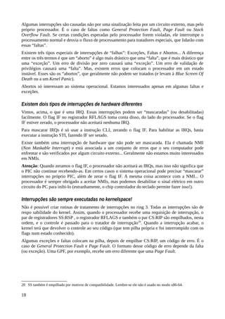 Algumas interrupções são causadas não por uma sinalização feita por um circuito externo, mas pelo
próprio processador. É o caso de faltas como General Protection Fault, Page Fault ou Stack
Overflow Fault. Se certas condições esperadas pelo processador forem violadas, ele interrompe o
processamento normal e desvia o fluxo de processamento para tratadores especiais, que lidarão com
essas “faltas”.
Existem três tipos especiais de interrupções de “falhas”: Exceções, Faltas e Abortos... A diferença
entre os três termos é que um “aborto” é algo mais drástico que uma “falta”, que é mais drástico que
uma “exceção”. Um erro de divisão por zero causará uma “exceção”. Um erro de validação de
privilégios causará uma “falta”. Mas, existem erros que colocam o processador em um estado
instável. Esses são os “abortos”, que geralmente não podem ser tratados (e levam à Blue Screen Of
Death ou a um Kenel Panic).
Abortos só interessam ao sistema operacional. Estamos interessados apenas em algumas faltas e
exceções.
Existem dois tipos de interrupções de hardware diferentes
Vimos, acima, o que é uma IRQ. Essas interrupções podem ser “mascaradas” (ou desabilitadas)
facilmente. O flag IF no registrador RFLAGS toma conta disso, do lado do processador. Se o flag
IF estiver zerado, o processador não aceitará nenhuma IRQ.
Para mascarar IRQs é só usar a instrução CLI, zerando o flag IF. Para habilitar as IRQs, basta
executar a instrução STI, fazendo IF ser setado.
Existe também uma interrupção de hardware que não pode ser mascarada. Ela é chamada NMI
(Non Maskable Interrupt) e está associada a um conjunto de erros que o seu computador pode
enfrentar e são verificados por algum circuito externo... Geralmente não estamos muito interessados
em NMIs.
Atenção: Quando zeramos o flag IF, o processador não aceitará as IRQs, mas isso não significa que
o PIC não continue recebendo-as. Em certos casos o sistema operacional pode precisar “mascarar”
interrupções no próprio PIC, além de zerar o flag IF. A mesma coisa acontece com a NMI... O
processador é sempre obrigado a aceitar NMIs, mas podemos desabilitar o sinal elétrico em outro
circuito do PC para inibi-lo (estranhamente, o chip controlador do teclado permite fazer isso!).
Interrupções são sempre executadas no kernelspace!
Não é possível criar rotinas de tratamento de interrupções no ring 3. Todas as interrupções são de
respo sabilidade do kernel. Assim, quando o processador recebe uma requisição de interrupção, o
par de registradores SS:RSP , o registrador RFLAGS e também o par CS:RIP são empilhados, nesta
ordem, e o controle é passado para o tratador de interrupção20
. Quando a interrupção acabar, o
kernel terá que devolver o controle ao seu código (que tem pilha própria e foi interrompido com os
flags num estado conhecido).
Algumas exceções e faltas colocam na pilha, depois de empilhar CS:RIP, um código de erro. É o
caso de General Protection Fault e Page Fault. O formato desse código de erro depende da falta
(ou exceção). Uma GPF, por exemplo, recebe um erro diferente que uma Page Fault.
20 SS também é empilhado por motivos de compatibilidade. Lembre-se ele não é usado no modo x86-64.
18
 
