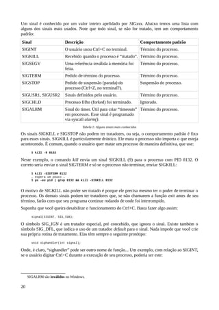 Um sinal é conhecido por um valor inteiro apelidado por SIGxxx. Abaixo temos uma lista com
alguns dos sinais mais usados. Note que todo sinal, se não for tratado, tem um comportamento
padrão:
Sinal Descrição Comportamento padrão
SIGINT O usuário usou Ctrl+C no terminal. Término do processo.
SIGKILL Recebido quando o processo é “matado”. Término do processo.
SIGSEGV Uma referência inválida à memória foi
feita.
Término do processo.
SIGTERM Pedido de término do processo. Término do processo.
SIGSTOP Pedido de suspensão (parada) do
processo (Ctrl+Z, no terminal?).
Suspensão do processo.
SIGUSR1, SIGUSR2 Sinais definidos pelo usuário. Término do processo.
SIGCHLD Processo filho (forked) foi terminado. Ignorado.
SIGALRM Sinal do timer. Útil para criar “timeouts”
em processos. Esse sinal é programado
via syscall alarm().
Término do processo.
Tabela 1: Alguns sinais mais conhecidos
Os sinais SIGKILL e SIGSTOP não podem ter tratadores, ou seja, o comportamento padrão é fixo
para esses sinais. SIGKILL é particularmente drástico. Ele mata o processo não importa o que esteja
acontecendo. É comum, quando o usuário quer matar um processo de maneira definitiva, que use:
$ kill -9 8132
Neste exemplo, o comando kill envia um sinal SIGKILL (9) para o processo com PID 8132. O
correto seria enviar o sinal SIGTERM e só se o processo não terminar, enviar SIGKILL:
$ kill -SIGTERM 8132
… espera um pouco …
$ ps -eo pid | grep 8132 && kill -SIGKILL 8132
O motivo de SIGKILL não poder ser tratado é porque ele precisa mesmo ter o poder de terminar o
processo. Os demais sinais podem ter tratadores que, se não chamarem a função exit antes de seu
término, farão com que seu programa continue rodando de onde foi interrompido.
Suponha que você queira desabilitar o funcionamento do Ctrl+C. Basta fazer algo assim:
signal(SIGINT, SIG_IGN);
O símbolo SIG_IGN é um tratador especial, pré concebido, que ignora o sinal. Existe também o
símbolo SIG_DFL, que indica o uso de um tratador default para o sinal. Nada impede que você crie
sua própria rotina de tratamento. Elas têm sempre o seguinte protótipo:
void sighandler(int signal);
Onde, é claro, “sighandler” pode ser outro nome de função... Um exemplo, com relação ao SIGINT,
se o usuário digitar Ctrl+C durante a execução de seu processo, poderia ser este:
SIGALRM são inválidos no Windows.
20
 