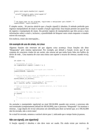 static void sigint_handler(int signal)
{
printf(“nUsuário pediu interrupção!n”
”EU NÂO DEIXO!n”);
}
…
/* Em algum lugar do seu programa, registramos o manipulador para SIGINT: */
signal(SIGINT, sigint_handler);
É simples assim... Só preciso alertá-lo que a função signal() é obsoleta. O método preferido para
registrar manipuladores de sinais é usando a função sigaction(). Esta função permite um ajuste fino
do registro e manipulação de sinais. Ela permite registro de manipuladores que têm acesso a mais
informações sobre o sinal e, inclusive, a possibilidade de bloquear outro sinais enquanto o tratador
estiver em execução.
Em essência, sinais são interrupções...
Um exemplo de uso de sinais, no Linux
Algumas funções não retornam até que alguma coisa aconteça. Essas funções são ditas
“bloqueadas” pelo sistema operacional. Por exemplo, por default a função recv(), que lê um
conjunto de caracteres vindos de um socket, não retorna até que tenha bytes lidos nos buffers do
driver de rede... Uma maneira de criar uma rotina com suporte o recurso de timeout, usando recv(),
é esta:
int alarm = 0;
/* Manipulador do sinal. */
int sigalarm(int signal) { alarm = 1; }
…
/* Assinala o handler de interrupção para SIGALRM. */
signal(SIGALRM, sigalarm);
…
/* Pede ao kernel para gerar um SIGALRM para o nosso processo em
'timeout_in_seconds' segundos. */
alarm(timeout_in_seconds);
/* Neste ponto o seu processo pode ser “bloqueado”. */
len = recv(fd, buffer, sizeof(buffer), 0);
/* Pede ao kernel para ignorar o pedido anterior, se a função acima
não for bloqueada. */
alarm(0);
/* Se o alarme foi dado, faz algo! */
if (alarm)
{
…
/* trata erro de timeout aqui */
…
}
Ao assinalar o manipulador sigalarm() ao sinal SIGALRM, quando este ocorrer, o processo não
será terminado (comportamento default do SIGALRM), mas o processo “bloqueado” vai terminar e
retornar... Logo depois de recv() colocamos um alarm(0) para dizer ao kernel que, se o SIGALRM
não foi enviado, não o envie mais!
Se o sinal foi enviado, setamos a variável alarm para 1, indicando que o tempo limite já passou.
Não use signal(), use sigaction()
A função signal() é obsoleta e não deve mais ser usada. Ela ainda existe por motivos de
21
 