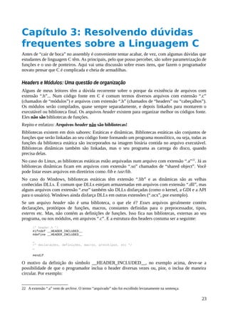 Capítulo 3: Resolvendo dúvidas
frequentes sobre a Linguagem C
Antes de “cair de boca” no assembly é conveniente tentar acabar, de vez, com algumas dúvidas que
estudantes de linguagem C têm. As principais, pelo que posso perceber, são sobre parametrização de
funções e o uso de ponteiros. Aqui vai uma discussão sobre esses itens, que fazem o programador
novato pensar que C é complicada e cheia de armadilhas.
Headers e Módulos: Uma questão de organização
Alguns de meus leitores têm a dúvida recorrente sobre o porque da existência de arquivos com
extensão “.h”... Num código fonte em C é comum termos diversos arquivos com extensão “.c”
(chamados de “módulos”) e arquivos com extensão “.h” (chamados de “headers” ou “cabeçalhos”).
Os módulos serão compilados, quase sempre separadamente, e depois linkados para montarem o
executável ou biblioteca final. Os arquivos header existem para organizar melhor os códigos fonte.
Eles não são bibliotecas de funções.
Repito e enfatizo: Arquivos header não são bibliotecas!
Bibliotecas existem em dois sabores: Estáticas e dinâmicas. Bibliotecas estáticas são conjuntos de
funções que serão linkadas ao seu código fonte formando um programa monolítico, ou seja, todas as
funções da biblioteca estática são incorporados na imagem binária contida no arquivo executável.
Bibliotecas dinâmicas também são linkadas, mas o seu programa as carrega do disco, quando
precisa delas.
No caso do Linux, as bibliotecas estáticas estão arquivadas num arquivo com extensão “.a”22
. Já as
bibliotecas dinâmicas ficam em arquivos com extensão “.so” chamados de “shared object”. Você
pode listar esses arquivos em diretórios como /lib e /usr/lib.
No caso do Windows, bibliotecas estáticas têm extensão “.lib” e as dinâmicas são as velhas
conhecidas DLLs. É comum que DLLs estejam armazenadas em arquivos com extensão “.dll”, mas
alguns arquivos com extensão “.exe” também são DLLs disfarçadas (como o kernel, a GDI e a API
para o usuário). Windows ainda disfarça DLLs em outras extensões (“.ocx”, por exemplo).
Se um arquivo header não é uma biblioteca, o que ele é? Esses arquivos geralmente contém
declarações, protótipos de funções, macros, constantes definidas para o preprocessador, tipos,
externs etc. Mas, não contém as definições de funções. Isso fica nas bibliotecas, externas ao seu
programa, ou nos módulos, em arquivos “.c”. E a estrutura dos headers costuma ser a seguinte:
/* header.h */
#ifndef __HEADER_INCLUDED__
#define __HEADER_INCLUDED__
…
/* declarações, definições, macros, protótipos, etc */
…
#endif
O motivo da definição do símbolo __HEADER_INCLUDED__, no exemplo acima, deve-se a
possibilidade de que o programador inclua o header diversas vezes ou, pior, o inclua de maneira
circular. Por exemplo:
22 A extensão “.a” vem de archive. O termo “arquivado” não foi escolhido levianamente na sentença.
23
 