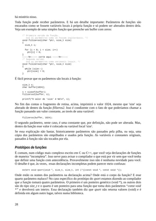 há mistério nisso.
Toda função pode receber parâmetros. E há um detalhe importante: Parâmetros de funções são
encarados como se fossem variáveis locais à própria função e só podem ser alterados dentro dela.
Veja um exemplo de uma simples função que preenche um buffer com zeros:
/* Primeira versão da função.
Usa os parâmetros como se fossem inalteráveis. */
void fillzeros1(char *ptr, size_t size)
{
size_t i;
for (i = 0; i < size; i++)
ptr[i] = 0;
}
-----%<----- corte aqui -----%<-----
/* Segunda versão.
Usa os parâmetros como variáveis locais. */
void fillzeros2(char *ptr, size_t size)
{
while (size--)
ptr[size] = 0;
}
É fácil provar que os parâmetros são locais à função:
size_t s;
char buffer[1024];
s = sizeof(buffer);
fillzeros2(buffer, s);
printf("O valor de 'size' é %dn", s);
No fim das contas o fragmento de rotina, acima, imprimirá o valor 1024, mesmo que 'size' seja
alterado de dentro da função fillzeros2. Isso é condizente com o fato de que poderíamos chamar a
função passando um valor constante, ao invés de uma variável:
fillzeros(buffer, 1024);
O segundo parâmetro, neste caso, é uma constante que, por definição, não pode ser alterada. Mas,
dentro da função esse valor é colocado na variável local 'size'.
Se essa explicação não bastar, historicamente parâmetros são passados pela pilha, ou seja, uma
cópia dos parâmetros são empilhados e usados pela função. As variáveis e constantes originais,
passados à função não são tocados por ela.
Protótipos de funções
É comum, num código mais complexo escrito em C ou C++, que você veja declarações de funções
de maneira “incompleta”. Isso serve para avisar o compilador o que está por vir sem que você tenha
que definir uma função com antecedência. Provavelmente isso não é nenhuma novidade para você.
O detalhe é que, às vezes, essas declarações incompletas podem parecer meio confusas:
extern void qsort(void *, size_t, size_t, int (*)(const void *, const void *));
Onde estão os nomes dos parâmetros na declaração acima? Onde está o corpo da função? E esse
quarto parâmetro maluco? No caso específico do protótipo do qsort estamos dizendo ao compilador
que a função tomará quatro parâmetros. O primeiro é um ponteiro genérico (void *), os outros dois
são do tipo size_t e o quarto é um ponteiro para uma função que toma dois parâmetros “const void
*” e devolverá um inteiro. Essa declaração também diz que qsort não retorna valores (void) e é
definida em algum outro lugar, talvez numa biblioteca.
28
 