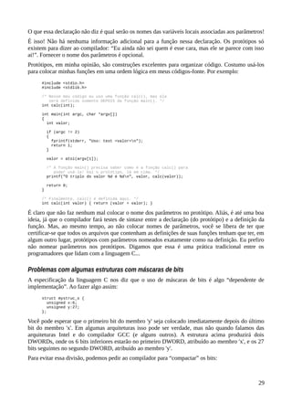 O que essa declaração não diz é qual serão os nomes das variáveis locais associadas aos parâmetros!
É isso! Não há nenhuma informação adicional para a função nessa declaração. Os protótipos só
existem para dizer ao compilador: “Eu ainda não sei quem é esse cara, mas ele se parece com isso
ai!”. Fornecer o nome dos parâmetros é opcional.
Protótipos, em minha opinião, são construções excelentes para organizar código. Costumo usá-los
para colocar minhas funções em uma ordem lógica em meus códigos-fonte. Por exemplo:
#include <stdio.h>
#include <stdlib.h>
/* Nesse meu código eu uso uma função calc(), mas ela
será definida somente DEPOIS da função main(). */
int calc(int);
int main(int argc, char *argv[])
{
int valor;
if (argc != 2)
{
fprintf(stderr, "Uso: test <valor>n");
return 1;
}
valor = atoi(argv[1]);
/* A função main() precisa saber como é a função calc() para
poder usá-la! Dai o protótipo, lá em cima. */
printf("O triplo do valor %d é %dn", valor, calc(valor));
return 0;
}
/* Finalmente, calc() é definida aqui. */
int calc(int valor) { return (valor + valor); }
É claro que não faz nenhum mal colocar o nome dos parâmetros no protótipo. Aliás, é até uma boa
ideia, já que o compilador fará testes de sintaxe entre a declaração (do protótipo) e a definição da
função. Mas, ao mesmo tempo, ao não colocar nomes de parâmetros, você se libera de ter que
certificar-se que todos os arquivos que contenham as definições de suas funções tenham que ter, em
algum outro lugar, protótipos com parâmetros nomeados exatamente como na definição. Eu prefiro
não nomear parâmetros nos protótipos. Digamos que essa é uma prática tradicional entre os
programadores que lidam com a linguagem C...
Problemas com algumas estruturas com máscaras de bits
A especificação da linguagem C nos diz que o uso de máscaras de bits é algo “dependente de
implementação”. Ao fazer algo assim:
struct mystruc_s {
unsigned x:6;
unsigned y:27;
};
Você pode esperar que o primeiro bit do membro 'y' seja colocado imediatamente depois do último
bit do membro 'x'. Em algumas arquiteturas isso pode ser verdade, mas não quando falamos das
arquiteturas Intel e do compilador GCC (e alguns outros). A estrutura acima produzirá dois
DWORDs, onde os 6 bits inferiores estarão no primeiro DWORD, atribuído ao membro 'x', e os 27
bits seguintes no segundo DWORD, atribuído ao membro 'y'.
Para evitar essa divisão, podemos pedir ao compilador para “compactar” os bits:
29
 