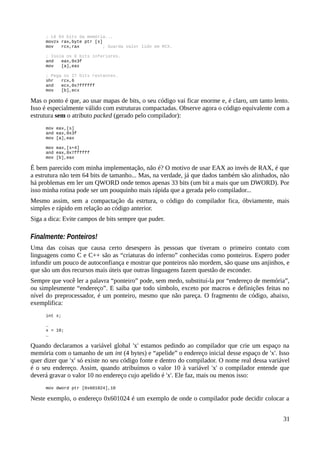 ; Lê 64 bits da memória...
movzx rax,byte ptr [s]
mov rcx,rax ; Guarda valor lido em RCX.
; Isola os 6 bits inferiores.
and eax,0x3f
mov [a],eax
; Pega os 27 bits restantes.
shr rcx,6
and ecx,0x7ffffff
mov [b],ecx
Mas o ponto é que, ao usar mapas de bits, o seu código vai ficar enorme e, é claro, um tanto lento.
Isso é especialmente válido com estruturas compactadas. Observe agora o código equivalente com a
estrutura sem o atributo packed (gerado pelo compilador):
mov eax,[s]
and eax,0x3f
mov [a],eax
mov eax,[s+4]
and eax,0x7ffffff
mov [b],eax
É bem parecido com minha implementação, não é? O motivo de usar EAX ao invés de RAX, é que
a estrutura não tem 64 bits de tamanho... Mas, na verdade, já que dados também são alinhados, não
há problemas em ler um QWORD onde temos apenas 33 bits (um bit a mais que um DWORD). Por
isso minha rotina pode ser um pouquinho mais rápida que a gerada pelo compilador...
Mesmo assim, sem a compactação da estrtura, o código do compilador fica, óbviamente, mais
simples e rápido em relação ao código anterior.
Siga a dica: Evite campos de bits sempre que puder.
Finalmente: Ponteiros!
Uma das coisas que causa certo desespero às pessoas que tiveram o primeiro contato com
linguagens como C e C++ são as “criaturas do inferno” conhecidas como ponteiros. Espero poder
infundir um pouco de autoconfiança e mostrar que ponteiros não mordem, são quase uns anjinhos, e
que são um dos recursos mais úteis que outras linguagens fazem questão de esconder.
Sempre que você ler a palavra “ponteiro” pode, sem medo, substituí-la por “endereço de memória”,
ou simplesmente “endereço”. E saiba que todo símbolo, exceto por macros e definições feitas no
nível do preprocessador, é um ponteiro, mesmo que não pareça. O fragmento de código, abaixo,
exemplifica:
int x;
…
x = 10;
…
Quando declaramos a variável global 'x' estamos pedindo ao compilador que crie um espaço na
memória com o tamanho de um int (4 bytes) e “apelide” o endereço inicial desse espaço de 'x'. Isso
quer dizer que 'x' só existe no seu código fonte e dentro do compilador. O nome real dessa variável
é o seu endereço. Assim, quando atribuímos o valor 10 à variável 'x' o compilador entende que
deverá gravar o valor 10 no endereço cujo apelido é 'x'. Ele faz, mais ou menos isso:
mov dword ptr [0x601024],10
Neste exemplo, o endereço 0x601024 é um exemplo de onde o compilador pode decidir colocar a
31
 