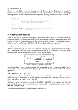 variável, na memória.
Mesmo em assembly, que é uma linguagem de nível maior que a “linguagem de máquina”,
podemos usar a metáfora da variável. Sem nos preocuparmos muito com a sintaxe do código
abaixo, podemos usar um símbolo como apelido para um endereço, como se fosse uma variável:
…
section .bss
x: resd 1 ; 'x' é um símbolo que equivale a um
; endereço de memória da sessão de dados onde
; reservamos o espaço para um dword.
section .text
…
mov dword [x],10 ; Coloca o valor de 32 bits '10' no endereço
; apelidado por 'x'.
…
Declarando e usando ponteiros
Em C o conceito de “ponteiro” é um pouco mais especializado. Trata-se de uma variável que
contém um endereço, ao invés de um valor. Uma variável do tipo ponteiro faz referência a um dado
contido na memória, de maneira indireta, isto é, essa variável “especial” (o ponteiro) contém um
endereço que “aponta” para um dado do tipo declarado. Quando fazemos algo assim:
int * p;
Dizemos que a variável 'p' será usada para conter um endereço para alguma região da memória (ou
seja, é um ponteiro!) que possui um dado do tamanho de um int. Mas, atenção: A declaração acima
não inicializa a variável! Um exemplo melhor está no gráfico abaixo:
Aqui o compilador escolheu o endereço 0x601432 para a variável 'x' e o endereço 0x601024 para a
variável 'p'. Só que essa última é um ponteiro que foi inicializada com o endereço de 'x' (via
operador &).
Note... a variável é “p”, e não “*p”!
Por questão de estilo, prefiro declarar ponteiros usando o '*' próximo ao nome da variável. Isso
serve apenas para “embelezar” o código. Se você preferir separar a declaração do jeito que fiz
acima, por motivos de clareza, fique à vontade...
Conforme vimos, em relação aos modelos IL32P64 e I32LP64, na arquitetura x86-64, todo
ponteiro, não importa o tipo associado a ele, tem exatamente 8 bytes de tamanho (o tamanho de um
QWORD, ou seja 64 bits).
Eis um exemplo simples de declaração e uso de um ponteiro:
32
Figura 6: Ponteiro que aponta para uma variável
 