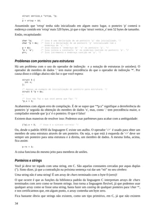 struct vertice_s *vrtxp, *p;
…
p = vrtxp + 10;
Assumindo que 'vrtxp' tenha sido inicializado em algum outro lugar, o ponteiro 'p' conterá o
endereço contido em 'vrtxp' mais 520 bytes, já que o tipo 'struct vertice_s' tem 52 bytes de tamanho.
Então, recapitulando:
char *p; /* isso é uma declaração de um ponteiro 'p' não inicializado. */
char *p = &s; /* Isso é a declaração de um ponteiro 'p' inicializado com o
endereço de 's'. */
p = &s; /* Isso coloca o 'endereço de' 's' no ponteiro 'p'. */
*p = 'a'; /* Isso coloca a constante 'a' no endereço contido no ponteiro 'p'. */
p++; /* Isso incrementa o endereço contido em 'p'. */
Problemas com ponteiros para estruturas
Há um problema com o uso do operador de indireção e a notação de estruturas (e unioões). O
operador de membro de dados '.' tem maior precedência do que o operador de indireção '*'. Por
causa disso o código abaixo não faz o que você espera:
struct S {
int x;
};
/* Apenas um exemplo de inicialização de ponteiro para estrutura. */
struct S *p = &s;
…
/* Isso não faz o que você pensa que faz! */
*p.x = 3;
Acabaremos com algum erro de compilação. É de se supor que “*p.x” signifique a derreferência do
ponteiro 'p' seguida da obtenção do membro de dados 'x', mas, como '.' tem precedência maior, o
compilador entende que 'p.x' é o ponteiro. O que é falso!
Existem duas maneiras de resolver isso: Podemos usar parênteses para acabar com a ambiguidade:
(*p).x = 3; /* Essa é a sintaxe correta! */
Ou, desde o padrão ANSI da linguagem C existe um atalho. O operador '->' é usado para obter um
membro de uma estrutura através de um ponteiro. Ou seja, o que está à esquerda de '->' deve ser
sempre um ponteiro para uma estrutura e à direita, um membro de dados. A mesma linha, acima,
fica assim:
p->x = 3;
A coisa funciona do mesmo jeito para membros de uniões.
Ponteiros e strings
Você já deve ter topado com uma string, em C. São aquelas constantes cercadas por aspas duplas
("). Sinto dizer, já que a contradição na próxima sentença vai dar um “nó” no seu cérebro:
Uma string não é uma string! É um array de chars terminado com o byte 0 (zero)!
O que ocorre é que as funções da biblioteca padrão da linguagem C interpretam arrays de chars
terminados com zero como se fossem strings. Isso torna a linguagem flexível, já que podemos usar
qualquer array como se fosse uma string, basta fazer um casting de qualquer ponteiro para 'char *',
e nos certificarmos que, em algum ponto, o array contenha um byte zero.
Fica bastante óbvio que strings não existem, como um tipo primitivo, em C, já que não existem
34
 