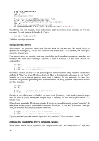$ gcc -g -o strtok strrok.c
$ gdb ./strtok
(gdb) r
Starting program: strtok
Program received signal SIGSEGV, Segmentation fault.
strtok () at ../sysdeps/x86_64/strtok.S:190
190 ../sysdeps/x86_64/strtok.S: No such file or directory.
(gdb) bt
#0 strtok () at ../sysdeps/x86_64/strtok.S:190
#1 0x000000000040056f in main (argc=1, argv=0x7fffffffe1c8) at strtok.c:11
O problema com esse programa é que strtok espera poder escrever no array apontado por 's' e não
consegue. Se você mudar a declaração de 's' para:
char s[] = "Hello, world!";
Tudo funcionará perfeitamente.
Mais ponteiros e arrays
Assim como com ponteiros, existe uma diferença entre declaração e uso. No uso de arrays, o
operador de indexação '[]' – usado para obter um item de um array – é, na verdade, um atalho para
aritmética de ponteiros.
Esse operador toma um ponteiro como base e um índice que é somado a esse ponteiro para obter um
endereço. De posse desse endereço calculado, o dado é acessado. Os dois usos, abaixo são
equivalentes:
int x[10];
…
y = x[3]; /* 'x' é um ponteiro e 3 é um deslocamento. */
y = *(x + 3); /* É a mesma coisa!!! */
O nome da variável do array 'x' é um ponteiro para o primeiro item do array. Podemos chamar esse
símbolo de “base” do array. O índice, dentro de '[]', é o deslocamento adicionado a essa “base”,
levando em conta o tipo do ponteiro, para obter o endereço do item desejado. Por isso, para
inicializar um ponteiro apontando para o primeiro item de um array, podemos sempre fazer de uma
das duas maneiras:
int x[10];
int *p;
p = x; /* 'p' aponta para o início do array. */
p = &x[0]; /* É a mesma coisa!!! */
Ou seja, se você não se sente confortável em usar o nome de um array como sendo o ponteiro para o
item de índice 0 (zero), então pode sempre pegar o endereço do item zero explicitamente. É a
mesma coisa.
O fato de que o operador '[]' seja uma notação de ponteiros escondida permite um uso “esquisito” da
notação de arrays graças à propriedade comutativa da adição... Já que 'x+3' é a mesma coisa que
'3+x', os dois usos abaixo são exatamente idênticos:
y = x[3]; /* 'x' é a base e '3' é o deslocamento. /
y = 3[x]; /* '3', agora, é a base e 'x' é o deslocamento. */
É pouco provável que você obtenha algum erro de compilação. Talvez um aviso... talvez...
Declarando e inicializando arrays, estruturas e unions
Neste tópico quero deixar registrado um comportamento útil, nos compiladores C, que está
36
 