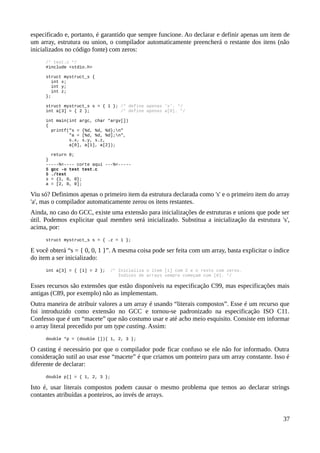 especificado e, portanto, é garantido que sempre funcione. Ao declarar e definir apenas um item de
um array, estrutura ou union, o compilador automaticamente preencherá o restante dos itens (não
inicializados no código fonte) com zeros:
/* test.c */
#include <stdio.h>
struct mystruct_s {
int x;
int y;
int z;
};
struct mystruct_s s = { 1 }; /* define apenas 'x'. */
int a[3] = { 2 }; /* define apenas a[0]. */
int main(int argc, char *argv[])
{
printf("s = {%d, %d, %d};n"
"a = [%d, %d, %d];n",
s.x, s.y, s.z,
a[0], a[1], a[2]);
return 0;
}
-----%<---- corte aqui ---%<-----
$ gcc -o test test.c
$ ./test
s = {1, 0, 0};
a = [2, 0, 0];
Viu só? Definimos apenas o primeiro item da estrutura declarada como 's' e o primeiro item do array
'a', mas o compilador automaticamente zerou os itens restantes.
Ainda, no caso do GCC, existe uma extensão para inicializações de estruturas e unions que pode ser
útil. Podemos explicitar qual membro será inicializado. Substitua a inicialização da estrutura 's',
acima, por:
struct mystruct_s s = { .z = 1 };
E você obterá “s = { 0, 0, 1 }”. A mesma coisa pode ser feita com um array, basta explicitar o índice
do item a ser inicializado:
int a[3] = { [1] = 2 }; /* Inicializa o item [1] com 2 e o resto com zeros.
Índices de arrays sempre começam com [0]. */
Esses recursos são extensões que estão disponíveis na especificação C99, mas especificações mais
antigas (C89, por exemplo) não as implementam.
Outra maneira de atribuir valores a um array é usando “literais compostos”. Esse é um recurso que
foi introduzido como extensão no GCC e tornou-se padronizado na especificação ISO C11.
Confesso que é um “macete” que não costumo usar e até acho meio esquisito. Consiste em informar
o array literal precedido por um type casting. Assim:
double *p = (double []){ 1, 2, 3 };
O casting é necessário por que o compilador pode ficar confuso se ele não for informado. Outra
consideração sutil ao usar esse “macete” é que criamos um ponteiro para um array constante. Isso é
diferente de declarar:
double p[] = { 1, 2, 3 };
Isto é, usar literais compostos podem causar o mesmo problema que temos ao declarar strings
contantes atribuídas a ponteiros, ao invés de arrays.
37
 