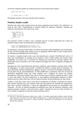 Os literais compostos podem ser usados para passar arrays literais para funções:
extern int f(int *x);
…
x = f((int []){ 1, 2, 3});
De qualquer maneira, acho essa extensão muito esquisita...
Ponteiros, funções e a pilha
Ponteiros são muito úteis quando trata-se de passar parâmetros para funções “por referência”, ao
invés de “por valor”. Especialmente se estamos falando de estruturas complexas. Suponha que
tenhamos uma estrutura com vários itens, como:
struct vectice_s {
float x, y, z, w;
float nx, ny, nz;
float r, g, b, a;
float s, q;
};
Essa estrutura contém 13 floats e tem o tamanho total de 52 bytes (cada float tem 4 bytes de
tamanho). Agora, repare nas declarações de funções abaixo:
extern int CheckNormal(struct vertice_s v);
extern int CheckNormal2(struct vertice_s *vp);
Se chamarmos a primeira função todos os 52 bytes da estrutura serão empilhados antes da chamada.
De fato, 56 bytes da pilha serão usados, já que na arquitetura x86-64 todos os itens na pilha devem
ser alinhados por QWORDs (de 8 em 8 bytes).
Se usarmos a segunda função, tudo o que será passado para a função CheckNormal2 serão os 8
bytes que correspondem ao tamanho de um ponteiro. Esses 8 bytes podem nem mesmo serem
empilhados, de acordo com a convenção de chamada que mostrarei no próximo capítulo. Nas
declarações acima, o primeiro caso é um exemplo de passagem por valor. O segundo, passagem por
referência.
Passagem por valor, especialmente de estruturas complexas, pode aumentar a pressão sobre a pilha.
Na linguagem C é muito comum dividir o trabalho em funções e realizar diversas chamadas... Se
para cada função chamada empilharmos, digamos, 56 bytes, e tivermos 50 chamadas acumuladas, o
uso da pilha será de, aproximadamente, 32 KiB (32000 bytes, exatamente, além dos 56 bytes de
parâmetros empilhados temos que contar também com o endereço de retorno das funções
chamadoras!). Não parece grande coisa, não é? Acontece que 32 KiB é o tamanho de todo o cache
L1 para cada núcleo, em certas arquiteturas. E, num ambiente multithreaded, podemos ter pilhas
menores que isso. Quero dizer que, com uso intenso da pilha, teremos problemas em outras áreas...
A pilha é usada para conter outras coisas além de parâmetros de funções e endereços de retorno.
Não estamos contando aqui com variáveis locais que não puderam ser mantidas em registradores,
bem como variáveis temporárias e valores de registradores que precisam ser preservados entre
chamadas... Ou seja, se usarmos passagem de parâmetros por valor de estruturas complexas, num
programa grande, corremos o risco de exaurir a pilha25
, tomando um erro de “stack overflow” na
cara, e abortar o programa no meio de um processamento crítico.
25 Mas não é necessário preocupar-se demais com a pilha... Os sistemas operacionais modernos alocam bastante
espaço para elas no userspace. Cerca de 1 MiB é alocado para ela... E a pilha ainda pode crescer. Só que isso vale
para a thread principal do processo. As thread secundárias normalmente são inicializadas com uma pilha de
tamanho fixo e pequeno.
38
 