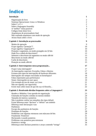 Índice
Introdução 1
Organização do livro 2
Sistemas Operacionais: Linux vs Windows 2
Sobre C e C++ 2
Sobre a linguagem Assembly 3
A “melhor” rotina possível 4
Códigos-fonte deste livro 5
Arquiteturas de processadores Intel 6
Não confunda arquitetura com modo de operação 7
Avisos finais sobre o livro 7
Capítulo 1: Introdução ao processador 9
Modos de operação 9
O que significa “proteção”? 10
O que significa “paginação”? 10
Proteção e segmentos, no modo protegido em 32 bits 10
Onde fica a tabela de descritores? 13
Seletores e descritores de segmentos no modo x86-64 13
Descritores no modo x86-64 14
Cache de descritores 15
Proteção no modo x86-64 15
Capítulo 2: Interrompemos nossa programação... 17
O que é uma interrupção? 17
As Interrupções especiais: Exceções, Faltas e Abortos 17
Existem dois tipos de interrupções de hardware diferentes 18
Interrupções são sempre executadas no kernelspace! 18
Faltas importantes para performance 19
Sinais: Interrupções no user space 19
Um exemplo de uso de sinais, no Linux 21
Não use signal(), use sigaction() 21
Existe mais sobre sinais do que diz sua vã filosofia... 22
Capítulo 3: Resolvendo dúvidas frequentes sobre a Linguagem C 23
Headers e Módulos: Uma questão de organização 23
Chamadas de funções contidas no mesmo módulo 24
Tamanho de inteiros e ponteiros 25
Não é prudente confiar nos tamanhos dos tipos default 25
Existe diferença entre “declarar” e “definir” um símbolo 26
Diferença entre declaração e uso 27
Parênteses 27
Escopo dos parâmetros de funções 27
Protótipos de funções 28
Problemas com algumas estruturas com máscaras de bits 29
Finalmente: Ponteiros! 31
Declarando e usando ponteiros 32
Problemas com ponteiros para estruturas 34
Ponteiros e strings 34
Diferenças entre declarar ponteiros e arrays contendo “strings” 35
 