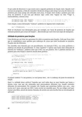 O que acabo de descrever é o que ocorre com o segundo parâmetro da função main. Quando você
executa seu programa, a linha de comando é divida em strings (cada string é um array de chars) e os
ponteiros para essas strings são colocados num array. A função main recebe o ponteiro para esse
array de ponteiros. É por isso que declarar 'argv' como 'char *argv[]' ou 'char **argv' é,
essencialmente, a mesma coisa:
int main(int argc, char *argv[]); /* Esta é a forma canônica da declaração de 'main' */
int main(int argc, char **argv); /* Essa é a mesma coisa que a declaração acima. */
Com relação a outras declarações “malucas”, podemos ter algumas bem complicadas:
int * (*f[10])(int); /* array de 10 ponteiros para funções que retornam ponteiros para int. */
Pode ser desafiante criar declarações para, por exemplo, um “array de ponteiros de funções que
retornam ponteiros para arrays de funções”... Recomendo que você evite esses tipos de maluquices.
Utilidade de ponteiros para funções
Uma dúvida que um leitor me apresentou foi sobre os ponteiros para funções. Acho que ficou claro
que os compiladores usam apelidos para endereços de coisas que estão localizadas na memória.
Funções não são diferentes.
Em assembly uma chamada para um procedimento, via instrução CALL, usa como parâmetro o
endereço de entrada do procedimento. E como “ponteiro” é apenas uma forma mais rebuscada de
falarmos de “endereço”, podemos dizer que CALL usa um ponteiro. Em C podemos declarar um
ponteiro para uma função e chamá-la através deste ponteiro:
/* funcptr é declarada como um ponteiro para uma função. */
int (*funcptr)(int);
/* Esta é, de fato, a definição de uma função. */
int f(int x) { return x + x; }
int main(int argc, char *argv[])
{
/* Atribui ao ponteiro 'funtptr' o endereço do
ponto de entrada da função 'f'. */
funcptr = f;
/* Chama a função 'f' indiretamente, usando o ponteiro 'funcptr'. */
printf("O dobro de %d é %dn", 2, funcptr(2));
return 0;
}
O próprio símbolo 'f' é um ponteiro, se você pensar bem... ele é o endereço do ponto de entrada da
função.
Qual é a utilidade desse artifício? Suponha que você tenha duas ou mais funções que fazem a
mesma coisa, mas que são otimizadas para processadores diferentes (ou, usando extensões
diferentes do processador). Por exemplo, três funções que preencham buffers com zero... uma
escrita em C puro, uma que use SSE e outra escrita em assembly puro. No seu código você quer
chamar uma delas, através da mesma chamada, de acordo com uma escolha feita na inicialização da
aplicação:
/* Protótipos para as 3 funções disponíveis. */
extern void zerofill_c(void *, size_t);
extern void zerofill_sse(void *, size_t);
extern void zerofill_asm(void , size_t);
/* Ponteiro para uma função. */
void (*zerofill_ptr)(void *, size_t);
40
 
