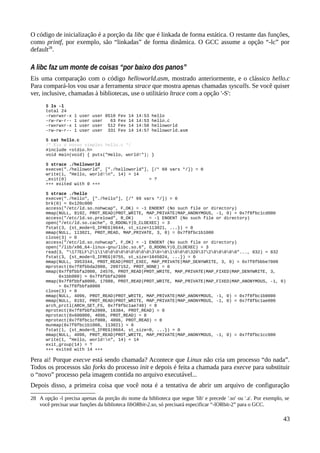 O código de inicialização é a porção da libc que é linkada de forma estática. O restante das funções,
como printf, por exemplo, são “linkadas” de forma dinâmica. O GCC assume a opção “-lc” por
default28
.
A libc faz um monte de coisas “por baixo dos panos”
Eis uma comparação com o código helloworld.asm, mostrado anteriormente, e o clássico hello.c
Para compará-los vou usar a ferramenta strace que mostra apenas chamadas syscalls. Se você quiser
ver, inclusive, chamadas à bibliotecas, use o utilitário ltrace com a opção '-S':
$ ls -l
total 24
-rwxrwxr-x 1 user user 8510 Fev 14 14:53 hello
-rw-rw-r-- 1 user user 63 Fev 14 14:53 hello.c
-rwxrwxr-x 1 user user 512 Fev 14 14:58 helloworld
-rw-rw-r-- 1 user user 331 Fev 14 14:57 helloworld.asm
$ cat hello.c
/* Eis o nosso simples hello.c */
#include <stdio.h>
void main(void) { puts("Hello, world!"); }
$ strace ./helloworld
execve("./helloworld", ["./helloworld"], [/* 69 vars */]) = 0
write(1, "Hello, world!n", 14) = 14
_exit(0) = ?
+++ exited with 0 +++
$ strace ./hello
execve("./hello", ["./hello"], [/* 69 vars */]) = 0
brk(0) = 0x120c000
access("/etc/ld.so.nohwcap", F_OK) = -1 ENOENT (No such file or directory)
mmap(NULL, 8192, PROT_READ|PROT_WRITE, MAP_PRIVATE|MAP_ANONYMOUS, -1, 0) = 0x7f8fbc1cd000
access("/etc/ld.so.preload", R_OK) = -1 ENOENT (No such file or directory)
open("/etc/ld.so.cache", O_RDONLY|O_CLOEXEC) = 3
fstat(3, {st_mode=S_IFREG|0644, st_size=113021, ...}) = 0
mmap(NULL, 113021, PROT_READ, MAP_PRIVATE, 3, 0) = 0x7f8fbc1b1000
close(3) = 0
access("/etc/ld.so.nohwcap", F_OK) = -1 ENOENT (No such file or directory)
open("/lib/x86_64-linux-gnu/libc.so.6", O_RDONLY|O_CLOEXEC) = 3
read(3, "177ELF21100000000030>0100032037200000"..., 832) = 832
fstat(3, {st_mode=S_IFREG|0755, st_size=1845024, ...}) = 0
mmap(NULL, 3953344, PROT_READ|PROT_EXEC, MAP_PRIVATE|MAP_DENYWRITE, 3, 0) = 0x7f8fbbbe7000
mprotect(0x7f8fbbda2000, 2097152, PROT_NONE) = 0
mmap(0x7f8fbbfa2000, 24576, PROT_READ|PROT_WRITE, MAP_PRIVATE|MAP_FIXED|MAP_DENYWRITE, 3,
0x1bb000) = 0x7f8fbbfa2000
mmap(0x7f8fbbfa8000, 17088, PROT_READ|PROT_WRITE, MAP_PRIVATE|MAP_FIXED|MAP_ANONYMOUS, -1, 0)
= 0x7f8fbbfa8000
close(3) = 0
mmap(NULL, 4096, PROT_READ|PROT_WRITE, MAP_PRIVATE|MAP_ANONYMOUS, -1, 0) = 0x7f8fbc1b0000
mmap(NULL, 8192, PROT_READ|PROT_WRITE, MAP_PRIVATE|MAP_ANONYMOUS, -1, 0) = 0x7f8fbc1ae000
arch_prctl(ARCH_SET_FS, 0x7f8fbc1ae740) = 0
mprotect(0x7f8fbbfa2000, 16384, PROT_READ) = 0
mprotect(0x600000, 4096, PROT_READ) = 0
mprotect(0x7f8fbc1cf000, 4096, PROT_READ) = 0
munmap(0x7f8fbc1b1000, 113021) = 0
fstat(1, {st_mode=S_IFREG|0664, st_size=0, ...}) = 0
mmap(NULL, 4096, PROT_READ|PROT_WRITE, MAP_PRIVATE|MAP_ANONYMOUS, -1, 0) = 0x7f8fbc1cc000
write(1, "Hello, world!n", 14) = 14
exit_group(14) = ?
+++ exited with 14 +++
Pera ai! Porque execve está sendo chamada? Acontece que Linux não cria um processo “do nada”.
Todos os processos são forks do processo init e depois é feita a chamada para execve para substituir
o “novo” processo pela imagem contida no arquivo executável...
Depois disso, a primeira coisa que você nota é a tentativa de abrir um arquivo de configuração
28 A opção -l precisa apenas da porção do nome da biblioteca que segue 'lib' e precede '.so' ou '.a'. Por exemplo, se
você precisar usar funções da biblioteca libORbit-2.so, só precisará especificar “-lORbit-2” para o GCC.
43
 