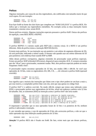 Prefixos
Algumas instruções, por causa do uso dos registradores, são codificadas com tamanho maior do que
você espera. Eis um exemplo:
00000000: 31C0 xor eax,eax
00000002: 4831C0 xor rax,rax
Esse byte 0x48 na frente dos dois bytes que compõem um “XOR EAX,EAX” é o prefixo REX. Ele
indica que a instrução usa registradores estendidos. No exemplo acima as duas instruções fazem
exatamente a mesma coisa: zeram RAX.
Outros prefixos existem. Algumas instruções especiais possuem o prefixo 0x0F. Outras são prefixos
de repetição, como REP, REPZ e REPNZ:
00000000: A5 movsd
00000001: F3A5 rep movsd
00000003: F3A5 repnz movsd
00000005: F2A5 repz movsd
O prefixo REPNZ é o mesmo usado pelo REP (são a mesma coisa). Já o REPZ é um prefixo
diferente. Além do prefixo temos a instrução MOVSD (0xA5).
Existem mais prefixos. Se sua instrução usa um ponteiro e um seletor de segmento diferente de DS,
ela será prefixada, indicando o seletor usado. O mesmo vale quando usar um seletor diferente de SS
para ponteiros com endereço-base usando RSP ou RBP.
Além desses prefixos corriqueiros, algumas extensões do processador usam prefixos especiais.
Existe um prefixo XOP (eXtended OPeration), disponível para extensões AVX. E existem extensões
que são “dicas” para o processador, raramente usadas. Mas, dois prefixos especiais podem ser muito
frequentes: 0x66 e 0x67.
O processador espera encontrar operandos de 32 bits, nos modos i386 e x86-64. Se você usar
operandos de 16 bits, como os registradores AX, BX, CX, …, ele colocará o prefixo 0x66 (operand
override):
00000000: 66678B06 mov ax,[esi]
00000004: 678B06 mov eax,[esi]
Isso significa que a maioria das instruções que lidam com o tipo short podem ter um byte a mais e,
por esse motivo, o compilador prefere lidar com ints, nem que seja apenas no código final.
O prefixo 0x67 é o address override. No modo x86-64, sempre que temos uma indireção como
[ESI], o processador prefere usar registradores de 64 bits, afinal um endereço canônico tem 52 bits
de tamanho. Daí, se usássemos [RSI] na instrução acima o prefixo 0x67 não seria usado:
00000000: 8B06 mov eax,[rsi] ; Operandos e endereços do tamanho esperados.
00000002: 678B06 mov eax,[esi] ; Operando de 32 bits, mas endereço em 32 bits!
00000005: 668B06 mov ax,[rsi] ; Operando de 16 bits, mas endereço em 64!
00000008: 66678B06 mov ax,[esi] ; Operando de 16 e endereço de 32!
0000000C: 488B06 mov rax,[rsi] ; Operando de 64 e endereço de 64 (prefixo REX).
0000000F: 67488B06 mov rax,[esi] ; Operando de 64 (REX) e endereço de 32 (0x67).
O importante é perceber que se seus operandos foram de 32 bits e os ponteiros de 64, nenhum
prefixo é adicionado à instrução.
E, por estranho que pareça, o uso de operandos de 8 bits não acrescenta prefixos, a não ser que o
outro operando seja uma indireção usando ponteiros de 32 bits:
00000000: 8A06 mov al,[rsi]
Atenção! O prefixo REX não é fixado em 0x48. De fato, existe mais que um desses prefixos,
50
 