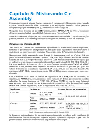 Capítulo 5: Misturando C e
Assembly
Existem duas formas de misturar funções escritas em C e em assembly. No primeiro modo é usando
o que se chama de assembler inline. “Assembler” (com 'er') significa montador. “Inline” porque o
código em linguagem assembly (com 'y') será misturado com o código em C.
O segundo modo é usando um assembler externo, como o MASM, GAS ou NASM. Usarei esse
último por sua simplicidade e portabilidade (além do que, é “free software”).
Antes de começarmos a bagunça é importante entender como o compilador C organiza as funções
para que possamos usar o mesmo padrão com as listagens em assembly, usando um assembler.
Convenções de chamada (x86-64)
Toda função em C assume uma ordem em que registradores são usados ou dados serão empilhados,
formando os parâmetros que a função receberá, bem como quais registradores retornarão valores e
quais devem ser preservados entre chamadas. A isso se dá o nome de “convenção de chamada”.
Na arquitetura x86-64 a convenção usada depende do sistema operacional. No Windows é de um
jeito e nos sistemas baseados em POSIX (Linux, OS/X, Unix etc) é de outro. No caso dos sistemas
baseados em POSIX a interface binária de aplicações (ABI, Applications Binary Interface) dita que
os parâmetros sejam passados para uma função usando os registradores RDI, RSI, RDX, RCX, R8 e
R9, nessa sequência. Se houverem valores em ponto flutuante, os registradores XMM0 até XMM7
devem ser usados, também nessa sequência. Parâmetros adicionais são passados pela pilha. Os
valores de retorno são colocados no registrador RAX (ou XMM0, no caso de ponto flutuante). Os
registradores RBP, RBX e os registradores entre R12 até R15 devem ser sempre preservados entre
chamadas.
Com o Windows a coisa não é tão flexível. Os registradores RCX, RDX, R8 e R9 são usados, na
sequência, ou XMM0 até XMM3, em caso de ponto flutuante. Os demais parâmetros são passados
pela pilha. Da mesma forma que na POSIX ABI, RAX (ou XMM0, no caso de ponto flutuante)
deve ser usado como valor de retorno. A preservação de registradores, além dos especificados pela
POSIX ABI, também engloba RSI, RDI e os registradores de XMM6 até XMM15.
Arquitetura Parâmetros Retorno Devem ser preservados
POSIX ABI
Inteiros
RDI, RSI, RDX,
RCX, R8 e R9
RAX
RBX, RBP, R12 até R15.
Ponto
flutuante
XMM0 até XMM7 XMM0
Windows Inteiros RCX, RDX, R8 e R9 RAX RBX, RBP, RSI, RDI, R12
até R15.
XMM6 até XMM15
Ponto
flutuante
XMM0 até XMM3 XMM0
Tabela 4: Registradores usados na convenção de chamada x86-64
Se houverem mais parâmetros do que registradores disponíveis, os valores serão empilhados. O
empilhamento é feito da direita para a esquerda, seguindo o padrão da linguagem C, por causa da
possibilidade de termos um número variável de parâmetros numa função:
53
 