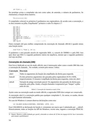 int f(int x, ...);
No protótipo acima o compilador não tem como saber, de antemão, o número de parâmetros. Se
chamarmos a função desta maneira:
f(1,2,3,4,5,6,7,8);
O compilador colocará os primeiros 6 parâmetros nos registradores, de acordo com a convenção, e
os dois restantes na pilha. Empilhando31
primeiro o valor 8 e depois o 7:
mov edi,1
mov esi,2
mov edx,3
mov ecx,4
mov r8d,5
mov r9d,6
sub rsp,16 ; Ajusta RSP para empilhar os dois dwords.
mov dword ptr [rsp],7 ; Note que 7 está no topo da pilha.
mov dword ptr [rsp+8],8
call f
add rsp,16 ; Limpa a pilha.
Outro exemplo útil para melhor compreensão da convenção de chamada x86-64 é quando temos
uma função assim:
void f(int x, float y, int z);
O parâmetro x será passado através do registrador RDI, o y através de XMM0 e z pelo RSI. Isso
quer dizer que RSI é o segundo parâmetro inteiro da sequência, mesmo que o segundo parâmetro
real seja um float.
Convenções de chamada (i386)
Este livro é dedicado ao uso do modo x86-64, mas é interessante saber como o modo i386 lida com
a convenção de chamada... Na verdade, existem pelo menos 3 delas:
Convenção Descrição
cdecl Todos os argumentos da função são empilhados da direita para esquerda.
fastcall Os dois primeiros argumentos são passados pelos registradores ECX e EDX,
respectivamente. O restante é empilhado da direita para esquerda, como em cdecl.
stdcall Variação da antiga convenção pascal. Os argumentos são passados da direita para
esquerda, pela pilha. Ainda, a função chamada é responsável por “limpar” a pilha
antes de sair.
Tabela 5: Convenções de chamada no modo 32 bits.
Assim como na convenção usada no modo x86-64, o registrador EBX deve sempre ser conservado.
A convenção cdecl é a convenção padrão para qualquer compilador C. As outras, se usadas, devem
ser explicitamente informadas.
No caso do Windows é comum observar declarações como esta:
int CALLBACK WinMain(HINSTANCE, HINSTANCE, LPSTR, int);
Esse CALLBACK na declaração da função é, certamente um macro que é substituído por __stdcall.
Historicamente, todas as funções da API do Windows, exceto uma, seguem a convenção PASCAL
31 Repare: Mantive a pilha alinhada por qword, colocando os valores de 32 bits em espaços de 64. Isso é necessário
para manter a performance!
54
 