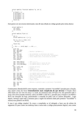 struct myStruc *f(struct myStruc *p, int x)
{
p->count = x;
p->array[0] = 0;
p->array[1] = 1;
p->array[2] = 2;
p->array[3] = 3;
p->array[4] = 4;
return p;
}
Este parece ser um recurso interessante, mas dê uma olhada no código gerado pela rotina abaixo:
struct myStruc {
int count;
int x[512];
};
struct myStruc f(int x)
{
int i;
struct myStruc ms = { x };
for (i = 0; i < 512; i++)
ms.x[i] = x+1;
return ms;
}
-----%<----- corte aqui -----%<-----
f:
push rbp
mov edx,2052
mov ebp,esi ; Guarda o parâmetro x.
push rbx
xor esi,esi ; Vai preencher a estrutura com zeros.
mov rbx,rdi ; Guarda o ponteiro da estrutura “escondida”.
sub rsp,2072 ; Aloca espaço para a estrutura na pilha.
mov rdi,rsp
call memset
lea r8d,[rbp+1] ; r8d = x + 1;
lea rdx,[rsp+4] ; rdx aponta para o íncio de x[].
lea rcx,[rsp+2052] ; rcx aponta para o fim de x[].
.L1:
mov [rdx],r8d ; escreve em x[i].
add rdx,4 ; avança i.
cmp rdx,rcx ; chegou ao fim?
jne .L1 ; não? Continua preenchendo.
mov rsi,rsp ; rsi aponta para a estrutura na pilha.
mov rdi,rbx ; rdi aponta para estrutura “escondida”.
mov edx,2052 ; Vamos copiar 2052 bytes.
mov [rsp],ebp ; Escreve o parãmetro x em count.
call memcpy ; Faz a cópia.
add rsp,2072 ; Limpa a pilha.
mov rax,rbx ; Retorna o ponteiro para a estrutura “escondida”.
pop rbx
pop rbp
ret
Continuamos obtendo RAX como resposta, contendo o ponteiro “escondido” passado para a função,
mas repare como ela ficou tremendamente mais complicada do que deveria! A função aloca
2052 bytes (os 512 int's do array e o count, da estrutura) mais 20 bytes (?!). Ela preenche todo o
array com zeros (usando memset), coloca em R8D o valor de x, passado para a função e usa RDX e
RCX nas iterações do loop, preenchendo o conteúdo da pilha com os valores desejados... Logo
depois, memcpy copia toda a estrutura para a região da memória dada pelo ponteiro “escondido” e
retorna esse ponteiro em RAX.
E esse é um código simples! Às vezes o compilador se vê obrigado a fazer uso do seletor de
segmento FS para conter um endereço base e torna todo o código praticamente ilegível, sem contar
59
 