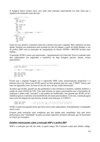 A listagem abaixo mostra outro caso onde uma instrução especializada era mais lenta que a
sequência de instruções mais discreta:
; primeira rotina...
bzero:
mov rcx,rsi
xor al,al
.L1:
mov [rdi],al
inc rdi
dec rcx
jnz .L1
ret
-----%<----- corte aqui -----%<-----
; segunda rotina...
bzero:
mov rcx,rsi
xor al,al
rep stosb
ret
Como no caso anterior, a primeira rotina faz a mesma coisa que a segunda. Mas a primeira era mais
rápida. Somente nas arquiteturas mais recentes (se não me engano, a partir da Sandy Bridge), o uso
do prefixo REP com as instruções de manipulação de blocos STOSB e MOVSB ficaram mais
rápidas...
A instrução XCHG é outro caso interessante... Aparentemente ela é bem útil: Troca o conteúdo entre
dois registradores (ou registrador e memória). As duas listagens parciais, abaixo, seriam
equivalentes:
…
; usando xchg para trocar RAX pelo conteúdo de memória
xchg rax,[var1]
…
-----%<----- corte aqui -----%<-----
…
mov rbx,[var1]
mov [var1],rax
mov rax,rbx
…
Exceto que a segunda listagem usa o registrador RBX como armazenamento temporário e a
primeira não o faz. Nesse caso XCHG parece ser bem atraente, pois faz o que 3 “MOV” fazem, sem
usar um registrador extra. Se fosse só isso ela seria, de fato, muito interessante!
Acontece que XCHG, quando um dos parâmetros é uma referência à memória, também modifica o
estado do sinal LOCK# da CPU. Este sinal informa os outros processadores que o barramento de
endereços e dados estão “travados” e não podem ser modificados. Isso garante que XCHG irá ler-
modificar-gravar a memória sem interferências de outros processadores. Com isso, a instrução gasta
mais ciclos de máquina do que deveria, ficando mais lenta que os 3 'MOV's.
xchg rax,[rdi] ; Essa instrução usa o prefixo LOCK automaticamente.
xchg rdx,rcx ; Essa instrução não usa o prefixo LOCK automático.
XCHG é muito boa quando temos que fazer trocas entre registradores. Estranhamente o compilador
nunca a usa!
Existem ainda instruções mais complexas que não usadas pelo compilador: Seja pela baixa
performance, pela “inutilidade” ou pelo uso muito específico (existem instruções que só funcionam
no ring 0, por exemplo).
Detalhes interessantes sobre a instrução NOP e o prefixo REP
NOP é a instrução que não faz nada, só gasta tempo. Ela é bastante usada para alinhar código.
63
 