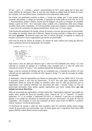 Só uso __asm__ e __volatile__ porque a documentação do GCC assim sugere que se faça, para
evitar conflitos de namespace. Mas, se você der uma olhada no código fonte do kernel do Linux,
por exemplo, verá essa última forma, visualmente mais confortável, sendo usada...
Em relação aos parâmetros contidos no bloco, a “string com código asm” é uma grande string
contendo, obviamente, o código em assembly. A separação de linhas pode ser feita com um 'n' ou
';'. Particularmente, prefiro o último, mesmo que ele bagunce um pouco as listagens em assembly
obtidas a partir do GCC... Só é necessário tomar cuidado com a plataforma onde esses códigos
assembly inline serão compilados... O GAS (assembler usado para compilar o assembly inline) usa
';' como início de comentário em algumas plataformas. Assim, usar 'n' é mais seguro.
Toda função têm parâmetros de entrada, valores de retorno e recursos que precisam ser preservados.
Um código em assembly inline não é diferente. Depois da string contendo o código em si, seguem
três listas opcionais. Na primeira temos uma lista os valores de saída, na segunda os valores de
entrada e na terceira a lista os registradores que devem ser preservados.
Cada item da listas de valores de entrada e de valores de saída contém uma string que descreve
como o parâmetro deverá ser interpretado. Por exemplo:
unsigned int lo, hi, val;
…
__asm__ __volatile__ (
"movl %2,%%eax;"
"movl %%rax,%%rdx;"
"shrl 32,%%rdx"
: "=a" (lo), "=d" (hi) /* lista de saídas */
: "r" (val) /* lista de entradas */
: "rbx", "rcx" /* lista de preservação. */
);
Aqui temos a lista de saída que descreve que o valor em EAX (definido pela string “=a”) será
colocado na variável 'lo' (porque 'lo' é definida como 'unsigned int') e o valor em EDX será
colocado na variável 'hi' (veja o “=d”), também dependendo do tamanho de 'hi'.
Segue a lista de variáveis de entrada, que diz ao compilador que o conteúdo da variável 'val' será
colocado em um registrador, à escolha do GCC (graças à string “r”), antes da execução do código
em assembly.
E, finalmente, a lista de registradores que devem ser preservados. No caso, RBX e RCX. Um aviso
é necessário quanto a essa lista de preservação... O GCC não sabe quais registradores serão
modificados dentro da string do código no assembly inline, mas ele sabe que precisará usar os
registradores e/ou memória definidos nos descritores de saída e entrada. Então, na lista de
preservação precisamos listar apenas aqueles registradores que nosso código altera que não
estejam nas outras duas listas.
Além de preservação de registradores, existem outros dois “registradores especiais” que podem ser
usados nesse pedaço do bloco do assembly inline. Trata-se de “cc” e “memory”. O pseudo
registrador “cc” é, na verdade, o registrador EFLAGS. Já “memory” é uma dica ao compilador
quando o seu código faz alterações na memória que não são “previsíveis”, do ponto de vista do
compilador... Por exemplo, se você usar instruções de bloco como SCAS ou MOVS, é prudente
colocar “memory” na lista de preservação.
Os descritores de entrada e saída são meio estranhos, não? Os caracteres usados nessas strings
variam de processador para processador, mas, de forma geral, para a arquitetura Intel (tanto i386
quanto x86-64) a tabela abaixo mostra os principais:
66
 