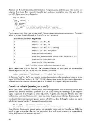 Além do uso do índice de um descritor dentro do código assembly, podemos usar esses índices nos
próprios descritores. Por exemplo: Suponha que queiramos multiplicar um valor por 13, em
assembly. Poderíamos fazer algo assim:
long val, result;
…
__asm__ __volatile__ (
"cqo;"
"movl $13,%%ecx;"
"idiv %%rcx"
: "=a" (result) /* A saída será copiada de RAX para “result”.
: "0" (val) /* A entrada será copiada de “val” para RAX.
: "rcx" /* Informa que RCX foi alterado na rotina também!
);
Eu disse que os descritores são strings, certo? E strings podem ter mais que um caracter... É possível
refinarmos o descritor combinando as descrições acima com outras:
Descritores adicionais Significado
I Inteiro na faixa de 0..31.
J Inteiro na faixa de 0..63
K Inteiro na faixa de -128..127 (8 bits)
N Inteiro na faixa de 0..255 (8 bits)
G Constante de 80 bits (x87)
C Constante (ponto flutuante) para ser usada em instrução SSE
e Constante de 32 bits sinalizada.
Z Constante de 32 bits sem sinal.
Tabela 7: Descritores adicionais que podem ser combinados com outros.
Assim, poderíamos usar um descritor “dN” como entrada que um valor pode ser ser compilado
como o registrador DL (ou DH) ou um valor inteiro. É o caso de:
__asm__ __volatile__ ( "outb %%al,%1" : : "a" (value), "dN" (port) );
Se fizermos “port” ser 0x70, por exemplo, o compilador pode escolher compilar a instrução acima
como “OUT 0x70,AL” ao invés de “OUT DX,AL”. Então, fique atento: Os descritores não somente
informam entradas e saídas, mas têm o potencial de modificar o próprio código em assembly...
Operador de indireção (ponteiros) em assembly
Assim como em C, assembly também possui uma sintaxe particular para lidar com ponteiros. Vale
lembrar dois detalhes: Primeiro, “ponteiro” é só um outro nome para “endereço” e, em segundo
lugar, o operador de indexação de arrays '[]', em C, é apenas uma notação diferente para lidar
também com ponteiros. Com assembly é a mesma coisa. O operador de indireção do assembly é '[]'.
Isso é particularmente importante quando usamos o NASM. As duas declarações abaixo, que fazem
referência à mesma “variável”, têm significados diferentes:
mov rax,var1 ; RAX receberá o endereço de 'var1'.
mov rax,[var1] ; RAX receberá o valor contido no endereço de 'var1'.
Essa diferença fica evidente quando usamos um registrador como ponteiro. Suponha que RDI tenha
o endereço de uma variável. Para acessar o conteúdo desse endereço temos que usar o operador de
indireção '[]' cercando o nome do registrador:
68
 