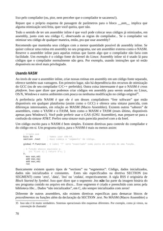 lixo pelo compilador (ou, pior, nem perceber que o compilador te sacaneou!).
Repare que o próprio esquema de passagem de parâmetros para o bloco __asm__ implica que
alguma otimização será feita, quer você queira, quer não.
Todo o sentido de ter um assembler inline é que você pode colocar seus códigos já otimizados, em
assembly, junto com seu código C, observando as regras do compilador... Se o compilador vai
otimizar seu código de qualquer maneira, então, pra que usar assembly?
Recomendo que mantenha seus códigos com a menor quantidade possível de assembly inline. Se
quiser colocar uma rotina em assembly no seu programa, use um assembler externo como o NASM.
Reserve o assembler inline para aquelas rotinas que fazem algo que o compilador não faria com
facilidade. Um exemplo é o código fonte do kernel do Linux: Assembly inline só é usado lá para
códigos que o compilador normalmente não gera. Por exemplo, usando instruções que só estão
disponíveis no nível mais privilegiado.
Usando NASM
Ao invés de usar o assembler inline, criar nossas rotinas em assembly em um código fonte separado,
oferece também suas vantagens. Em primeiro lugar, não há dependência dos recursos de otimização
do GCC (ou de seu compilador C/C++ preferido). Outra coisa interessante é que o NASM é cross
platform. Isso quer dizer que podemos criar códigos em assembly para serem usados no Linux,
OS/X, Windows e outros ambientes com pouca ou nenhuma modificação no código original35
.
A preferência pelo NASM é que ele é um desses compiladores “free software” que estão
disponíveis em qualquer plataforma (assim como o GCC) e oferece uma sintaxe parecida, com
diferenças interessantes, em relação ao MASM (Macro Assembler). Existem outros “sabores” de
assemblers, como o YASM e o FASM, bem como o MASM e TASM (esses último, disponíveis
apenas para Windows!). Você pode preferir usar o GAS (GNU Assembler), mas prepare-se para a
confusão da sintaxe AT&T. Prefiro uma sintaxe mais parecida possível com a da Intel.
Um código escrito para o NASM é bem simples. Existem diretivas para controle do compilador e
do código em si. Um programa típico, para o NASM é mais ou menos assim:
; triple.asm
bits 64 ; Vamos usar x86-64.
section .text ; Aqui começa o 'segmento' de código.
global f:function ; O label 'f' será “exportado” como ponto de entrada de uma função.
; A função abaixo equivale a:
; int f(int x) { return 3*x; }
f:
mov eax,edi
add eax,eax
add eax,edi
ret
Basicamente existem quatro tipos de “sections” ou “segmentos”: Código, dados inicializados,
dados não inicializados e constantes. Estes são especificados na diretiva SECTION (ou
SEGMENT) como '.text', '.data', '.bss' ou '.rodata', respectivamente. A sigla BSS é originária de
Block Started by Symbol. Isso quer dizer que o segmento .bss não faz parte da imagem binária do
seu programa contido no arquivo em disco... Esse segmento é criado e preenchido com zeros pela
biblioteca libc... Dados “não inicializados”, em C, são sempre inicializados com zeros!
Diferente de outros assemblers, não existem diretivas específicas para demarcar blocos de
procedimentos ou funções além da declaração da SECTION .text. No MASM (Macro Assembler) a
35 Isso não é lá muito verdadeiro. Sistemas operacionais têm esquemas diferentes. Por exemplo, como já vimos, na
convenção de chamada!
70
 