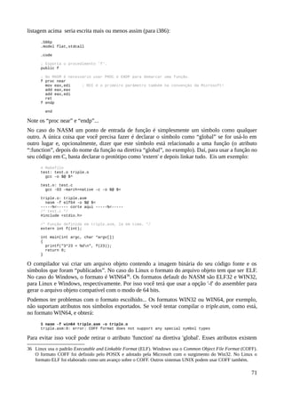 listagem acima seria escrita mais ou menos assim (para i386):
.586p
.model flat,stdcall
.code
; Exporta o procedimento 'f'.
public f
; No MASM é necessário usar PROC e ENDP para demarcar uma função.
f proc near
mov eax,edi ; RDI é o primeiro parâmetro também na convenção da Microsoft!
add eax,eax
add eax,edi
ret
f endp
end
Note os “proc near” e “endp”...
No caso do NASM um ponto de entrada de função é simplesmente um símbolo como qualquer
outro. A única coisa que você precisa fazer é declarar o símbolo como “global” se for usá-lo em
outro lugar e, opcionalmente, dizer que este símbolo está relacionado a uma função (o atributo
“:function”, depois do nome da função na diretiva “global”, no exemplo). Daí, para usar a função no
seu código em C, basta declarar o protótipo como 'extern' e depois linkar tudo. Eis um exemplo:
# Makefile
test: test.o triple.o
gcc -o $@ $^
test.o: test.c
gcc -O3 -march=native -c -o $@ $<
triple.o: triple.asm
nasm -f elf64 -o $@ $<
-----%<----- corte aqui -----%<-----
/* test.c */
#include <stdio.h>
/* Função definida em triple.asm, lá em cima. */
extern int f(int);
int main(int argc, char *argv[])
{
printf("3*23 = %dn", f(23));
return 0;
}
O compilador vai criar um arquivo objeto contendo a imagem binária do seu código fonte e os
símbolos que foram “publicados”. No caso do Linux o formato do arquivo objeto tem que ser ELF.
No caso do Windows, o formato é WIN6436
. Os formatos default do NASM são ELF32 e WIN32,
para Linux e Windows, respectivamente. Por isso você terá que usar a opção '-f' do assembler para
gerar o arquivo objeto compatível com o modo de 64 bits.
Podemos ter problemas com o formato escolhido... Os formatos WIN32 ou WIN64, por exemplo,
não suportam atributos nos símbolos exportados. Se você tentar compilar o triple.asm, como está,
no formato WIN64, e obterá:
$ nasm -f win64 triple.asm -o triple.o
triple.asm:9: error: COFF format does not support any special symbol types
Para evitar isso você pode retirar o atributo 'function' na diretiva 'global'. Esses atributos existem
36 Linux usa o padrão Executable and Linkable Format (ELF). Windows usa o Common Object File Format (COFF).
O formato COFF foi definido pelo POSIX e adotado pela Microsoft com o surgimento do Win32. No Linux o
formato ELF foi elaborado como um avanço sobre o COFF. Outros sistemas UNIX podem usar COFF também.
71
 