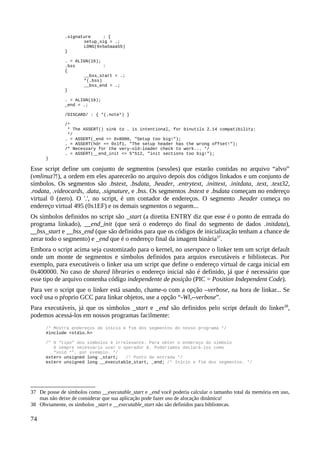 .signature : {
setup_sig = .;
LONG(0x5a5aaa55)
}
. = ALIGN(16);
.bss :
{
__bss_start = .;
*(.bss)
__bss_end = .;
}
. = ALIGN(16);
_end = .;
/DISCARD/ : { *(.note*) }
/*
* The ASSERT() sink to . is intentional, for binutils 2.14 compatibility:
*/
. = ASSERT(_end <= 0x8000, "Setup too big!");
. = ASSERT(hdr == 0x1f1, "The setup header has the wrong offset!");
/* Necessary for the very-old-loader check to work... */
. = ASSERT(__end_init <= 5*512, "init sections too big!");
}
Esse script define um conjunto de segmentos (sessões) que estarão contidas no arquivo “alvo”
(vmlinuz?!), a ordem em eles aparecerão no arquivo depois dos códigos linkados e um conjunto de
símbolos. Os segmentos são .bstext, .bsdata, .header, .entrytext, .inittext, .initdata, .text, .text32,
.rodata, .videocards, .data, .signature, e .bss. Os segmentos .bstext e .bsdata começam no endereço
virtual 0 (zero). O '.', no script, é um contador de endereços. O segmento .header começa no
endereço virtual 495 (0x1EF) e os demais segmentos o seguem...
Os símbolos definidos no script são _start (a diretita ENTRY diz que esse é o ponto de entrada do
programa linkado), __end_init (que será o endereço do final do segmento de dados .initdata),
__bss_start e __bss_end (que são definidos para que os códigos de inicialização tenham a chance de
zerar todo o segmento) e _end que é o endereço final da imagem binária37
.
Embora o script acima seja customizado para o kernel, no userspace o linker tem um script default
onde um monte de segmentos e símbolos definidos para arquios executáveis e bibliotecas. Por
exemplo, para executáveis o linker usa um script que define o endereço virtual de carga inicial em
0x400000. No caso de shared libraries o endereço inicial não é definido, já que é necessário que
esse tipo de arquivo contenha código independente de posição (PIC = Position Independent Code).
Para ver o script que o linker está usando, chame-o com a opção –verbose, na hora de linkar... Se
você usa o pŕoprio GCC para linkar objetos, use a opção “-Wl,--verbose”.
Para executáveis, já que os símbolos _start e _end são definidos pelo script default do linker38
,
podemos acessá-los em nossos programas facilmente:
/* Mostra endereços de início e fim dos segmentos do nosso programa */
#include <stdio.h>
/* O “tipo” dos símbolos é irrelevante. Para obter o endereço do símbolo
é sempre necessário usar o operador &. Poderíamos declará-los como
“void *”, por exemplo. */
extern unsigned long _start; /* Ponto de entrada */
extern unsigned long __executable_start, _end; /* Início e fim dos segmentos. */
37 De posse de símbolos como __executable_start e _end você poderia calcular o tamanho total da memória em uso,
mas não deixe de considerar que sua aplicação pode fazer uso de alocação dinâmica!
38 Obviamente, os símbolos _start e __executable_start não são definidos para bibliotecas.
74
 
