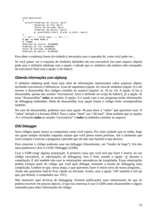 void main(void)
{
printf("Endereço do início: %pn"
"Endereço do fim: %pn"
"Ponto de entrada: %pn"
"Endereço de main(): %pn”,
&__executable_start, &_end, &_start, main);
}
-----%<----- corte aqui -----%<-----
$ gcc -o test test.c
$ ./test
Endereço do início: 0x400000
Endereço do fim: 0x600960
Ponto de entrada: 0x40042b
Endereço de main(): 0x400506
Para obter o endereço linear do símbolo é necessário usar o operador &, como você pode ver...
Se você quiser ver o conjunto de símbolos definidos em seu executável (ou num arquivo objeto)
pode usar o utilitário objdump com a opção -t (desde que os símbolos não tenham sido extirpados
do executável final com a opção -s do linker).
Obtendo informações com objdump
O utilitário objdump pode listar uma série de informações interessantes sobre arquivos objeto,
incluindo executáveis e bibliotecas. Lista de segmentos (opção -h), lista de símbolos (opção -t) e até
mesmo o disassembly dos códigos contidos no arquivo (opções -d, -D ou -S). A opção -d faz o
disassembly apenas das sessões “executáveis” (isso é definido no script do linker!), já a opção -D
tenta “disassemblar” todas as sessões. A opção -S é usada caso o seu programa tenha informações
de debugging embutidas: Além do disassembly essa opção listará o código fonte correspondente
também.
No caso do disassembly, podemos usar uma opção -M para dizer o “sabor” que queremos usar. O
“sabor” default é o formato AT&T. Para o sabor “Intel” use “-M intel”. Note também que as opções
-S e -d listarão todas as sessões “executáveis” e todos os símbolos contidos no arquivo.
GNU Debugger
Seus códigos quase nunca se comportam como você espera. Por mais cuidado que se tenha, bugs
são quase sempre incluídos naquelas rotinas que você pensa serem perfeitas. Até o momento que
você compila e executa o programa e percebe que ele não está fazendo o que deveria.
Para consertar o código podemos usar um debugger (literalmente, um “tirador de bugs”). Um dos
mais poderosos e free é o GNU Debugger (GDB).
Usar o GDB exige alguma preparação: A primeira coisa que você terá que fazer é inserir, no seu
código executável, as informações de debugging. Isso é feito usando a opção '-g' durante a
compilação. É útil também não usar as otimizações automáticas do compilador. Essas otimizações
podem extirpar parte do código que você quer debugar, tornando a sessão de debugging mais
complicada. Lembre-se que, nessa etapa, o que queremos fazer é retirar erros de nosso programa...
Ainda não queremos fazê-lo ficar rápido ou eficiente. Assim, usar a opção '-O0' também é útil (já
que, por default, o compilador usa '-O1').
Não mostrarei aqui técnicas de debugging. Existem publicações mais interessantes do que eu
poderia escrever em poucos tópicos. O que nos interessa é usar o GDB como disassembler e alguns
comandos para obter informações do código.
75
 