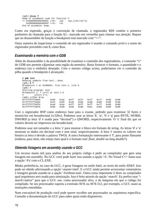 (gdb) disas f
Dump of assembler code for function f:
=> 0x000000000040050c <+0>: lea eax,[rdi+rdi*1]
0x000000000040050f <+3>: ret
End of assembler dump.
Como era esperado, graças à convenção de chamada, o registrador RDI contém o primeiro
parâmetro da chamada para a função f() - marcado em vermelho para chamar sua atenção. Repare
que no disassembler da função o breakpoint está marcado com “=>”.
Outra maneira de inspecionar o conteúdo de um registrador é usando o comando print e o nome do
registrador precedido com $, como $rax.
Examinando a memória com o GDB
Além do disassembler e da possibilidade de examinar o conteúdo dos registradores, o comando “x”
do GDB nos permite eXaminar uma região da memória. Basta fornecer o formato, a quantidade e o
endereço (ou o símbolo) desejado. Com o mesmo código acima, poderíamos ver o conteúdo da
pilha quando o breakpoint é alcançado:
$ gdb test
Reading symbols from test...done.
(gdb) b f
Breakpoint 1 at 0x40050c: file test.c, line 5.
(gdb) r
Starting program: test
Breakpoint 1, f (x=2) at test.c:5
5 return 2*x;
(gdb) x/32bx $rsp
0x7fffffffdde0: 0x00 0xde 0xff 0xff 0xff 0x7f 0x00 0x00
0x7fffffffdde8: 0x54 0x05 0x40 0x00 0x00 0x00 0x00 0x00
0x7fffffffddf0: 0xe8 0xde 0xff 0xff 0xff 0x7f 0x00 0x00
0x7fffffffddf8: 0x00 0x00 0x00 0x00 0x01 0x00 0x00 0x00
Usei o registrador RSP como endereço base para o exame, pedindo para examinar 32 bytes e
mostrá-los em hexadecimal (x/32bx). Podemos usar as letras 'b', 'w', 'h' e 'q' para BYTE, WORD,
DWORD (a letra 'd' é usada para “decimal”) e QWORD, respectivamente. O 'x' final diz que os
valores devem ser impressos em hexadecimal.
Podemos usar um tamanho e a letra 's' para mostrar o bloco em formato de string. As letras 'd' e 'u'
mostram os dados em decimal com e sem sinal, respectivamente. A letra 't' mostra os valores em
binário (a letra é devido a palavra TWO). A outra formatação interessante é 'f', para ponto flutuante
(embora, para mim, não esteja claro qual é o formato real: float, double ou long double?).
Obtendo listagens em assembly usando o GCC
Um recurso muito útil para análise do seu próprio código é pedir ao compilador que gere uma
listagem em assembly. No GCC você pode fazer isso usando a opção '-S'. No Visual C++ basta usar
a opção '-Fa' com o CL.EXE.
Minha preferência, no caso do GCC, é gerar listagens no estilo Intel, ao invés do estilo AT&T. Isso
pode ser obtido adicionando a opção '-masm=intel'. E o GCC ainda permite acrescentar comentários
à listagem gerada usando-se a opção '-fverbose-asm'. Outra coisa importante é dizer ao compilador
qual arquitetura será usada para otimização. Isso é feito através da opção '-march'. Eu prefiro usar “-
march=native” para que o GCC use, como processador alvo, o da máquina em que o código foi
compilado. Se seu processador suporta a extensão AVX ou AVX-512, por exemplo, o GCC usará as
instruções estendidas.
Num executável de produção você pode querer escolher um processador ou arquitetura específica.
Consulte a documentação do GCC para saber quais estão disponíveis.
78
 