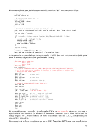 Eis um exemplo de geração de listagem assembly, usando o GCC, para o seguinte código:
/* list.c */
#include <malloc.h>
/* A estrutura de nosso 'nó'. */
struct node_s {
struct node_s *next;
void *data;
size_t size;
};
/* Insere um nó depois do nó dado por node_ptr. */
struct node_s *InsertNodeAfter(struct node_s *node_ptr, void *data, size_t size)
{
struct node_s *newnode;
if ((newnode = (struct node_s *)malloc(sizeof(struct node_s))) != NULL)
{
newnode->next = node_ptr->next;
newnode->data = data;
newnode->size = size;
node_ptr->next = newnode;
}
return newnode;
}
-----%<----- corte aqui -----%<-----
$ gcc -O3 -march=native -S -masm=intel -fverbose-asm list.c
A listagem abaixo, compilada para um processador i7-4770, fica mais ou menos assim (aliás, para
todos os modelos de processadores que suportam x86-64):
; Entrada: RDI = node_ptr,
; RSI = data
; RDX = size
; Retorna RAX.
InsertNodeAfter:
; Salva os parâmetros em R12, RBP e RBX porque esses registradores têm que
; ser preservados entre chamadas de funções. A função malloc(), abaixo, pode
; modificar RDI, RSI e RDX!
push r12
mov r12,rsi # data, data
push rbp
mov rbp,rdx # size, size
push rbx
mov rbx,rdi # node_ptr, node_ptr
; Aloca 24 bytes (sizeof(struct node_s)).
mov edi,24
call malloc
test rax,rax # new_node
je .insert_exit ; Se RAX == NULL, sai.
mov rdx,[rbx] # D.2521, node_ptr_5(D)->next
mov [rax+8],r12 # newnode_4->data, data
mov [rax+16],rbp # newnode_4->size, size
mov [rax],rdx # newnode_4->next, D.2521
mov [rbx],rax # node_ptr_5(D)->next, newnode
.insert_exit:
pop rbx
pop rbp
pop r12
ret
Os comentários mais claros são colocados pelo GCC e os em vermelho são meus. Note que o
significado de uma instrução ou referência à memória é comentada com o nome da variável, do
código original em C, referenciada ou um nome esquisito (é o caso de D.2521, acima) usado para
uma variável temporária.
Outra maneira é pedir ao compilador que use o GNU Assembler (GAS) para gerar uma listagem
79
 