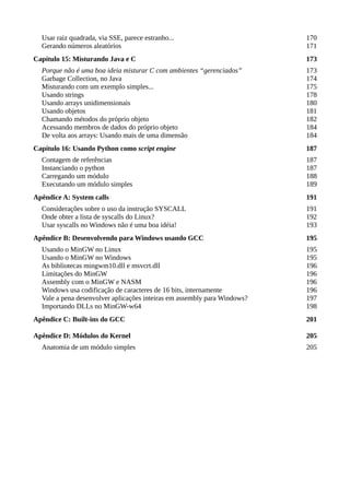 Usar raiz quadrada, via SSE, parece estranho... 170
Gerando números aleatórios 171
Capítulo 15: Misturando Java e C 173
Porque não é uma boa ideia misturar C com ambientes “gerenciados” 173
Garbage Collection, no Java 174
Misturando com um exemplo simples... 175
Usando strings 178
Usando arrays unidimensionais 180
Usando objetos 181
Chamando métodos do próprio objeto 182
Acessando membros de dados do próprio objeto 184
De volta aos arrays: Usando mais de uma dimensão 184
Capítulo 16: Usando Python como script engine 187
Contagem de referências 187
Instanciando o python 187
Carregando um módulo 188
Executando um módulo simples 189
Apêndice A: System calls 191
Considerações sobre o uso da instrução SYSCALL 191
Onde obter a lista de syscalls do Linux? 192
Usar syscalls no Windows não é uma boa idéia! 193
Apêndice B: Desenvolvendo para Windows usando GCC 195
Usando o MinGW no Linux 195
Usando o MinGW no Windows 195
As bibliotecas mingwm10.dll e msvcrt.dll 196
Limitações do MinGW 196
Assembly com o MinGW e NASM 196
Windows usa codificação de caracteres de 16 bits, internamente 196
Vale a pena desenvolver aplicações inteiras em assembly para Windows? 197
Importando DLLs no MinGW-w64 198
Apêndice C: Built-ins do GCC 201
Apêndice D: Módulos do Kernel 205
Anatomia de um módulo simples 205
 