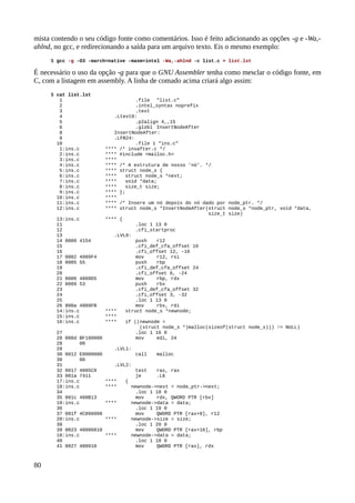 mista contendo o seu código fonte como comentários. Isso é feito adicionando as opções -g e -Wa,-
ahlnd, no gcc, e redirecionando a saída para um arquivo texto. Eis o mesmo exemplo:
$ gcc -g -O3 -march=native -masm=intel -Wa,-ahlnd -c list.c > list.lst
É necessário o uso da opção -g para que o GNU Assembler tenha como mesclar o código fonte, em
C, com a listagem em assembly. A linha de comado acima criará algo assim:
$ cat list.lst
1 .file "list.c"
2 .intel_syntax noprefix
3 .text
4 .Ltext0:
5 .p2align 4,,15
6 .globl InsertNodeAfter
8 InsertNodeAfter:
9 .LFB24:
10 .file 1 "ins.c"
1:ins.c **** /* insafter.c */
2:ins.c **** #include <malloc.h>
3:ins.c ****
4:ins.c **** /* A estrutura de nosso 'nó'. */
5:ins.c **** struct node_s {
6:ins.c **** struct node_s *next;
7:ins.c **** void *data;
8:ins.c **** size_t size;
9:ins.c **** };
10:ins.c ****
11:ins.c **** /* Insere um nó depois do nó dado por node_ptr. */
12:ins.c **** struct node_s *InsertNodeAfter(struct node_s *node_ptr, void *data,
size_t size)
13:ins.c **** {
11 .loc 1 13 0
12 .cfi_startproc
13 .LVL0:
14 0000 4154 push r12
15 .cfi_def_cfa_offset 16
16 .cfi_offset 12, -16
17 0002 4989F4 mov r12, rsi
18 0005 55 push rbp
19 .cfi_def_cfa_offset 24
20 .cfi_offset 6, -24
21 0006 4889D5 mov rbp, rdx
22 0009 53 push rbx
23 .cfi_def_cfa_offset 32
24 .cfi_offset 3, -32
25 .loc 1 13 0
26 000a 4889FB mov rbx, rdi
14:ins.c **** struct node_s *newnode;
15:ins.c ****
16:ins.c **** if ((newnode =
(struct node_s *)malloc(sizeof(struct node_s))) != NULL)
27 .loc 1 16 0
28 000d BF180000 mov edi, 24
28 00
29 .LVL1:
30 0012 E8000000 call malloc
30 00
31 .LVL2:
32 0017 4885C0 test rax, rax
33 001a 7411 je .L6
17:ins.c **** {
18:ins.c **** newnode->next = node_ptr->next;
34 .loc 1 18 0
35 001c 488B13 mov rdx, QWORD PTR [rbx]
19:ins.c **** newnode->data = data;
36 .loc 1 19 0
37 001f 4C896008 mov QWORD PTR [rax+8], r12
20:ins.c **** newnode->size = size;
38 .loc 1 20 0
39 0023 48896810 mov QWORD PTR [rax+16], rbp
18:ins.c **** newnode->data = data;
40 .loc 1 18 0
41 0027 488910 mov QWORD PTR [rax], rdx
80
 