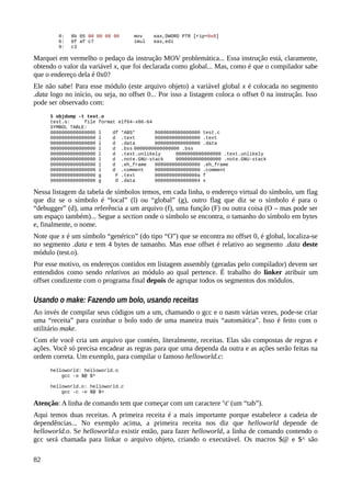 0: 8b 05 00 00 00 00 mov eax,DWORD PTR [rip+0x0]
6: 0f af c7 imul eax,edi
9: c3
Marquei em vermelho o pedaço da instrução MOV problemática... Essa instrução está, claramente,
obtendo o valor da variável x, que foi declarada como global... Mas, como é que o compilador sabe
que o endereço dela é 0x0?
Ele não sabe! Para esse módulo (este arquivo objeto) a variável global x é colocada no segmento
.data logo no início, ou seja, no offset 0... Por isso a listagem coloca o offset 0 na instrução. Isso
pode ser observado com:
$ objdump -t test.o
test.o: file format elf64-x86-64
SYMBOL TABLE:
0000000000000000 l df *ABS* 0000000000000000 test.c
0000000000000000 l d .text 0000000000000000 .text
0000000000000000 l d .data 0000000000000000 .data
0000000000000000 l d .bss 0000000000000000 .bss
0000000000000000 l d .text.unlikely 0000000000000000 .text.unlikely
0000000000000000 l d .note.GNU-stack 0000000000000000 .note.GNU-stack
0000000000000000 l d .eh_frame 0000000000000000 .eh_frame
0000000000000000 l d .comment 0000000000000000 .comment
0000000000000000 g F .text 000000000000000a f
0000000000000000 g O .data 0000000000000004 x
Nessa listagem da tabela de símbolos temos, em cada linha, o endereço virtual do símbolo, um flag
que diz se o símbolo é “local” (l) ou “global” (g), outro flag que diz se o símbolo é para o
“debugger” (d), uma referência a um arquivo (f), uma função (F) ou outra coisa (O – mas pode ser
um espaço também)... Segue a section onde o símbolo se encontra, o tamanho do símbolo em bytes
e, finalmente, o nome.
Note que x é um símbolo “genérico” (do tipo “O”) que se encontra no offset 0, é global, localiza-se
no segmento .data e tem 4 bytes de tamanho. Mas esse offset é relativo ao segmento .data deste
módulo (test.o).
Por esse motivo, os endereços contidos em listagem assembly (geradas pelo compilador) devem ser
entendidos como sendo relativos ao módulo ao qual pertence. É trabalho do linker atribuir um
offset condizente com o programa final depois de agrupar todos os segmentos dos módulos.
Usando o make: Fazendo um bolo, usando receitas
Ao invés de compilar seus códigos um a um, chamando o gcc e o nasm várias vezes, pode-se criar
uma “receita” para cozinhar o bolo todo de uma maneira mais “automática”. Isso é feito com o
utilitário make.
Com ele você cria um arquivo que contém, literalmente, receitas. Elas são compostas de regras e
ações. Você só precisa encadear as regras para que uma dependa da outra e as ações serão feitas na
ordem correta. Um exemplo, para compilar o famoso helloworld.c:
helloworld: helloworld.o
gcc -o $@ $^
helloworld.o: helloworld.c
gcc -c -o $@ $<
Atenção: A linha de comando tem que começar com um caractere 't' (um “tab”).
Aqui temos duas receitas. A primeira receita é a mais importante porque estabelece a cadeia de
dependências... No exemplo acima, a primeira receita nos diz que helloworld depende de
helloworld.o. Se helloworld.o existir então, para fazer helloworld, a linha de comando contendo o
gcc será chamada para linkar o arquivo objeto, criando o executável. Os macros $@ e $^ são
82
 