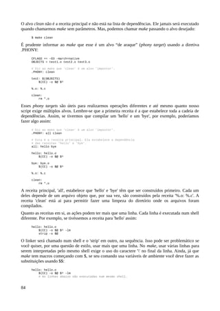O alvo clean não é a receita principal e não está na lista de dependências. Ele jamais será executado
quando chamarmos make sem parâmetros. Mas, podemos chamar make passando o alvo desejado:
$ make clean
É prudente informar ao make que esse é um alvo “de araque” (phony target) usando a diretiva
.PHONY:
CFLAGS += -O3 -march=native
OBJECTS = test1.o test2.o test3.o
# Diz ao make que 'clean' é um alvo 'impostor'.
.PHONY: clean
test: $(OBJECTS)
$(CC) -o $@ $^
%.o: %.c
clean:
rm *.o
Esses phony targets são úteis para realizarmos operações diferentes e até mesmo quanto nosso
script exige múltiplos alvos. Lembre-se que a primeira receita é a que estabelece toda a cadeia de
dependências. Assim, se tivermos que compilar um 'hello' e um 'bye', por exemplo, poderíamos
fazer algo assim:
# Diz ao make que 'clean' é um alvo 'impostor'.
.PHONY: all clean
# Esta é a receita principal. Ela estabelece a dependência
# das receitas 'hello' e 'bye'.
all: hello bye
hello: hello.o
$(CC) -o $@ $^
bye: bye.o
$(CC) -o $@ $^
%.o: %.c
clean:
rm *.o
A receita principal, 'all', estabelece que 'hello' e 'bye' têm que ser construídos primeiro. Cada um
deles depende de um arquivo objeto que, por sua vez, são construídos pela receita '%.o: %.c'. A
receita 'clean' está ai para permitir fazer uma limpeza do diretório onde os arquivos foram
compilados.
Quanto as receitas em si, as ações podem ter mais que uma linha. Cada linha é executada num shell
diferente. Por exemplo, se tivéssemos a receita para 'hello' assim:
hello: hello.o
$(CC) -o $@ $^ -lm
strip -s $@
O linker será chamado num shell e o 'strip' em outro, na sequência. Isso pode ser problemático se
você quiser, por uma questão de estilo, usar mais que uma linha. No make, usar várias linhas para
serem interpretadas pelo mesmo shell exige o uso do caractere '' no final da linha. Ainda, já que
make tem macros começando com $, se seu comando usa variáveis de ambiente você deve fazer as
substituições usando $$:
hello: hello.o
$(CC) -o $@ $^ -lm
# As linhas abaixo são executadas num mesmo shell.
84
 
