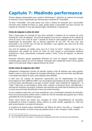 Capítulo 7: Medindo performance
Existem algumas interpretações para a palavra “performance”, aplicáveis ao contexto da execução
de software. A única interpretação que interessa aqui é sinônima de “velocidade”.
Ao dizer “velocidade” você pode pensar isso como o número de instruções que o processador
executará numa unidade de tempo ou, ainda, quanto tempo o processador leva para executar um
conjunto de instruções. É uma aproximação lógica. Infelizmente, é impraticável.
Ciclos de máquina e ciclos de clock
Todo o tempo gasto na execução de uma única instrução é composto de um conjunto de ciclos
chamado de “ciclos de máquina”. Um ciclo de máquina é, por sua vez, composto de um conjunto de
ciclos de clock e um “ciclo de clock” é período da forma de onda quadrada usada como base de
temporização do processador. São os famosos giga-hertz da sua CPU. No meu caso, meu
processador é um i7-4770 com 3.4 GHz de velocidade, o que significa que cada ciclo de clock
acontece em cerca de 0,29 ns40
.
Um ciclo de máquina, em média, toma cerca de 4 ciclos de clock41
. Embora, hoje em dia, a
performance seja medida em termos de ciclos de clock porque os processadores modernos
multiplicam o clock, internamente, continuarei usando o termo “ciclos de máquina” no decorrer
deste texto.
Instruções diferentes gastam quantidades diferentes de ciclos de máquina. Instruções simples
costumam gastar apenas um ciclo de máquina. Instruções mais complicadas (como CALL), gastam
alguns ciclos (que pode chegar a algumas dezenas de ciclos).
Contar ciclos de máquina não é fácil
Antigamente conseguíamos calcular, de antemão, quantos ciclos de máquina uma rotina gastaria.
Bastava contar os ciclos de máquina de instruções individuais, já que elas eram lidas, decodificadas
e executadas uma depois da outra, numa sequência bem definida.
A Intel usou um conceito de arquitetura superescalar que foi implementada nos antigos
processadores da série 29000 da AMD e nos seus próprios processadores da série i960 para acelerar
o ciclo de leitura, decodificação e execução. O termo “escalar” aqui é sinônimo de “sequencial”... O
“super” indica que os processadores, desde então, realizam os processos busca, decodificação e
execução de instruções em paralelo. Enquanto uma instrução está sendo lida da memória (do cache,
no caso) outra está sendo decodificada e outra está sendo executada...
A coisa complicou ainda mais, nas novas arquiteturas, com a reordenação automática de instruções.
Esses novos processadores podem mudar a ordem do ciclo de execuções para garantir que a menor
quantidade de ciclos de máquina seja gasto...
Temos outros fatores que afetam essa contagem de ciclos: Emparelhamento de instruções,
reordenação de acessos à memória, efeitos relativos ao cache, threads, paginação etc. Tudo isso
pode atrasar bastante a execução de instruções.
A ocorrência da maioria dessas interferências são difíceis de prever. Isso deixa a “contagem de
ciclos” fora de questão. As únicas coisas que podemos fazer é: usar a intuição e medir o tempo!
40 Um nanossegundo equivale à bilionésima parte de um segundo.
41 Isso é um chute muito mal chutado... É uma base de comparação muito fraca, mas útil, para meus propósitos.
87
 