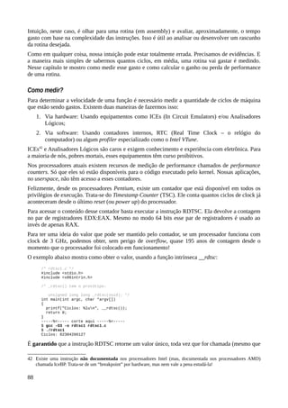 Intuição, neste caso, é olhar para uma rotina (em assembly) e avaliar, aproximadamente, o tempo
gasto com base na complexidade das instruções. Isso é útil ao analisar ou desenvolver um rascunho
da rotina desejada.
Como em qualquer coisa, nossa intuição pode estar totalmente errada. Precisamos de evidências. E
a maneira mais simples de sabermos quantos ciclos, em média, uma rotina vai gastar é medindo.
Nesse capítulo te mostro como medir esse gasto e como calcular o ganho ou perda de performance
de uma rotina.
Como medir?
Para determinar a velocidade de uma função é necessário medir a quantidade de ciclos de máquina
que estão sendo gastos. Existem duas maneiras de fazermos isso:
1. Via hardware: Usando equipamentos como ICEs (In Circuit Emulators) e/ou Analisadores
Lógicos;
2. Via software: Usando contadores internos, RTC (Real Time Clock – o relógio do
computador) ou algum profiler especializado como o Intel VTune.
ICEs42
e Analisadores Lógicos são caros e exigem conhecimento e experiência com eletrônica. Para
a maioria de nós, pobres mortais, esses equipamentos têm curso proibitivos.
Nos processadores atuais existem recursos de medição de performance chamados de performance
counters. Só que eles só estão disponíveis para o código executado pelo kernel. Nossas aplicações,
no userspace, não têm acesso a esses contadores.
Felizmente, desde os processadores Pentium, existe um contador que está disponível em todos os
privilégios de execução. Trata-se do Timestamp Counter (TSC). Ele conta quantos ciclos de clock já
aconteceram desde o último reset (ou power up) do processador.
Para acessar o conteúdo desse contador basta executar a instrução RDTSC. Ela devolve a contagem
no par de registradores EDX:EAX. Mesmo no modo 64 bits esse par de registradores é usado ao
invés de apenas RAX.
Para ter uma ideia do valor que pode ser mantido pelo contador, se um processador funciona com
clock de 3 GHz, podemos obter, sem perigo de overflow, quase 195 anos de contagem desde o
momento que o processador foi colocado em funcionamento!
O exemplo abaixo mostra como obter o valor, usando a função intrínseca __rdtsc:
/* rdtsc1.c */
#include <stdio.h>
#include <x86intrin.h>
/* _rdtsc() tem o protótipo:
unsigned long long _rdtsc(void); */
int main(int argc, char *argv[])
{
printf("Ciclos: %lun", __rdtsc());
return 0;
}
-----%<----- corte aqui -----%<-----
$ gcc -O3 -o rdtsc1 rdtsc1.c
$ ./rdtsc1
Ciclos: 82384266127
É garantido que a instrução RDTSC retorne um valor único, toda vez que for chamada (mesmo que
42 Existe uma instrução não documentada nos processadores Intel (mas, documentada nos processadores AMD)
chamada IceBP. Trata-se de um “breakpoint” por hardware, mas nem vale a pena estudá-la!
88
 