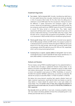 CEAT |1QFY2011 Result Update



                Investment Arguments

                    Tyre industry - Set for structural shift: Currently, manufacturing radial tyres is
                    far more capital intensive than cross-plys. Investment per tonnes per day (tpd)
                    is 3.2x of cross-ply at Rs6.1cr/tpd. On the other hand, the selling price of
                    radial tyres is around 20% higher than the cross-ply tyres. Taking into account
                    the difference in capital requirements and consequent impact on asset
                    turnover, interest cost and depreciation, to generate similar RoCE and RoE, the
                    tyre companies would need to earn EBITDA margins of around 21% compared
                    to around 9% being earned on cross-ply tyres. Thus, higher capital
                    requirements will help protect margins from upward bound input costs, as the
                    business model evolves bearing in mind final RoEs rather than margins. With
                    the sector set for a structural shift and apparent pricing flexibility, it will result
                    in an improvement in RoCE and RoE of the tyre manufacturers going forward.


                    Volume growth strong: Ceat's volume growth has recovered across segments
                    like the T&B, passenger vehicles and OTR. Further, the company’s product mix
                    is skewed towards the commercial vehicle (CV) segment (T&B tyres account for
                    almost 61% of the total tonnage, while the light commercial vehicles (LCVs)
                    and passenger vehicle (PVs) segments account for 22% and 15%, respectively),
                    which is set for strong recovery going forward.


                    Increasing focus on exports, capacity addition to fuel growth: Ceat has been
                    increasingly focusing on exports especially the high-margin specialty tyres, in a
                    bid to offset volatility in its domestic tyre business in the long run.



                Outlook and Valuation

                The tyre industry, during FY2010, benefited largely from the substantial decline in
                raw material prices and spike in replacement demand. Going ahead, we are
                positive on the sector as the OEM off-take is expected to improve on better overall
                auto industry volume growth. The recent run up in raw material prices is however,
                a concern and expected to exert pressure on OPMs. Nonetheless, on account of
                the better-than-expected 1QFY2011 performance, we maintain our estimates. We
                estimate the company to clock EPS of Rs25.1 in FY2011E and Rs41 in FY2012E.

                We believe that strong demand, prevailing high capacity utilisation levels and
                higher investment requirements, would help the Indian tyre Industry to arrest the
                sharp decline in margins despite the upward move in input costs (rubber and
                carbon black). Thus, we maintain a Buy on Ceat, with a Target Price of Rs164, at
                which level the stock would trade at 4x, 4x and 0.7x FY2012E EPS, EV/EBITDA and
                P/BV, respectively.

                Key downside risk to our call: Rise in input costs, increasing competitive intensity
                with major players diversifying globally and lower-than-anticipated growth in tyre
                off-take pose downside risks to our estimates.




July 30, 2010                                                                                           5
 