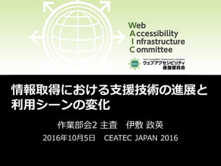 情報取得における支援技術の進展と
利用シーンの変化
作業部会2 主査 伊敷 政英
2016年10月5日 CEATEC JAPAN 2016
 