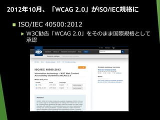 2012年10月、「WCAG 2.0」がISO/IEC規格に
 ISO/IEC 40500:2012
▶ W3C勧告「WCAG 2.0」をそのまま国際規格として
承認
 