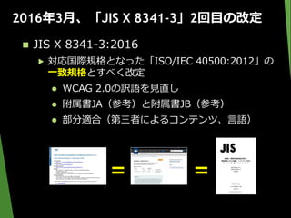 2016年3月、「JIS X 8341-3」2回目の改定
 JIS X 8341-3:2016
▶ 対応国際規格となった「ISO/IEC 40500:2012」の
一致規格とすべく改定
 WCAG 2.0の訳語を見直し
 附属書JA（参考）と附属書JB（参考）
 部分適合（第三者によるコンテンツ、言語）
＝ ＝
 