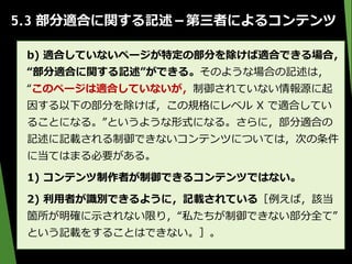 5.3 部分適合に関する記述－第三者によるコンテンツ
b) 適合していないページが特定の部分を除けば適合できる場合，
“部分適合に関する記述”ができる。そのような場合の記述は，
“このページは適合していないが，制御されていない情報源に起
因する以下の部分を除けば，この規格にレベル X で適合してい
ることになる。”というような形式になる。さらに，部分適合の
記述に記載される制御できないコンテンツについては，次の条件
に当てはまる必要がある。
1) コンテンツ制作者が制御できるコンテンツではない。
2) 利用者が識別できるように，記載されている［例えば，該当
箇所が明確に示されない限り，“私たちが制御できない部分全て”
という記載をすることはできない。］。
 