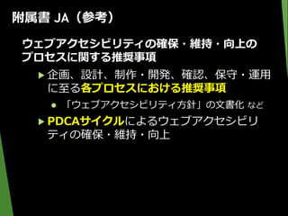 附属書 JA（参考）
ウェブアクセシビリティの確保・維持・向上の
プロセスに関する推奨事項
▶ 企画、設計、制作・開発、確認、保守・運用
に至る各プロセスにおける推奨事項
 「ウェブアクセシビリティ方針」の文書化 など
▶ PDCAサイクルによるウェブアクセシビリ
ティの確保・維持・向上
 