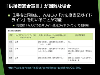 「供給者適合宣言」が困難な場合
 旧規格と同様に、WAICの「対応度表記ガイド
ライン」を用いることが可能
▶ 総務省「みんなの公共サイト運用ガイドライン」でも採用
http://waic.jp/docs/jis2016/compliance-guidelines/201603/
 